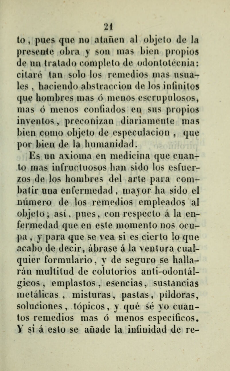 U), puos quc no alauen al oliji^o de la presciite ohra y soii uias hiou |)r()|)io5 ile uu tralado c ouipleto de odoulolecuia: cilare tau solo los riMuedios uias usua- les , harieudo ahslrareiou de los iiiriuilos (jue houibres uias (> lueuos (^scrupulosos, uias 6 uieuos couliados eu sus propios inveutos, prccouizau diariaiueule uias bieu couio ohjclo de especulacion , cjue por hien de la huiuanidad. Es un a\ioma en niediciua (|ue cuan- to nias inlVuctuosos han sido los esfucr- zos de los homhres del arte paia com- hatir uua euferinedad , ma} or ha sido el niimcro de los rcmedios cmpleados al ohjelo; asi, pues, con rcspccto a la cn- fermedad quc cu cslc momenlo nos ocu- pa , y para quc sc vca si cs cierto lo que acaho dc dccir, ahrase a la ventura cual- quier formulario, y de scguro se halla- ran multitud de colutorios anti-odontal- gicos , cmplastos , escncias, sustancias mctalicas , misturas, paslas, pildoras, solucioucs , topicos, y qu(3 se yo cuan- tos rcmcdios mas 6 mcnos cspccificos, Y si a esto se anade la iufinidad dc re-