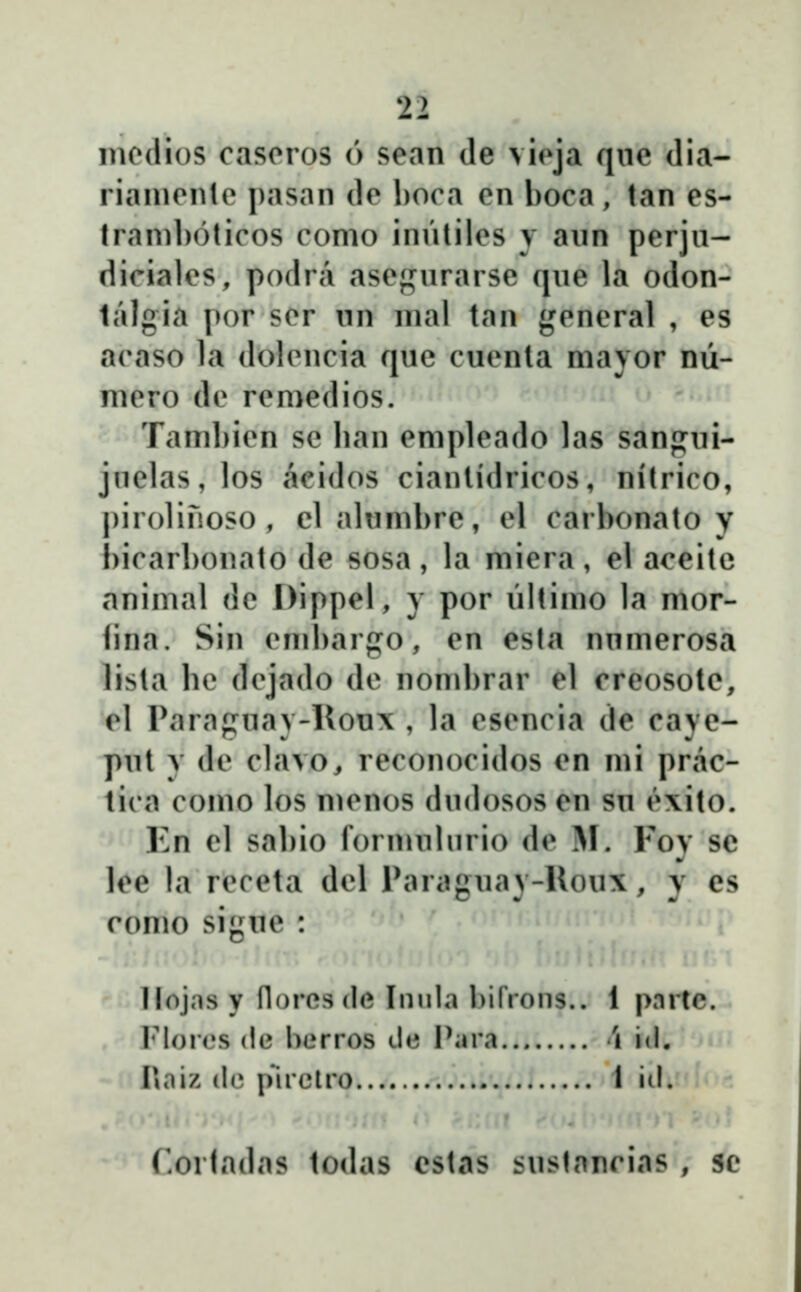 modios cascros 6 sean de vieja qnc dia- rianicnlc pasan dc l)Oca cn boca, tan es- Iraniboticos conio inntilcs y aun perjn- dicialcs, podra ascf^nrarse qne la odon- lalgia por scr nn nial tan gcncral , es acaso la dolcncia quc cuenta mavor nŭ- nicro dc rcmedios. Tambicn sc ban cmplcado las sanjjui- jnelas, los acidos cianlidricos, nitrico, pirolinoso , elalumbre, el carbonato y bicarbonato de sosa , la miera, el aceitc animal de Dippel, y por nltimo la mor- fina. Sin cmbargo, en esta nnmerosa lista bc dcjado dc nombrar el creosole, el Paraguay-lloux , la cscncia de caye- put y dc clavo, reconocidos en mi prac- lica como los mcnos dndosos en su e\ito. Kn cl sal)io formnlurio de M. Fov se lee la rcccta dcl Parauav-Rou\, v es romo siguc llojns y florcsde Innla bifrons.. 1 pnrtc. Flores (ie berros de Para \ id. Piaiz (le pnclro I iil. rorladas todas estas sustancias , se