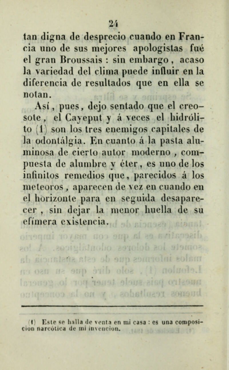 2i tan digna de desprccio cuando en Fran- ria iino de sus mejores apologistas fue el gran Broussais : sin enibargo, acaso la variedad del clima puede influir en la difercncia dc resultados que en ella se notan. Asi, pues, dejo sentado que el creo- sote, el Caveput y a veces el hidroli- to (1) son los tres enemigos capilales de la odonlalgia. En cuanto a la pasla alu- minosa de cierlo autor moderno , com- puesta de alumbrc y eter, es uno de los infinilos remedios que, parecidos a los meleoros , aparecen de vez eu cuando en el borizonle para cn seguida desapare- cer , sin dcjar la mcnor buella de su cfimcra c\islencia. i; Kslr «;o li.illa «ir v«Mit.i en mi casa : cs una composi- cion narculica de ini inNt-iK-ion.