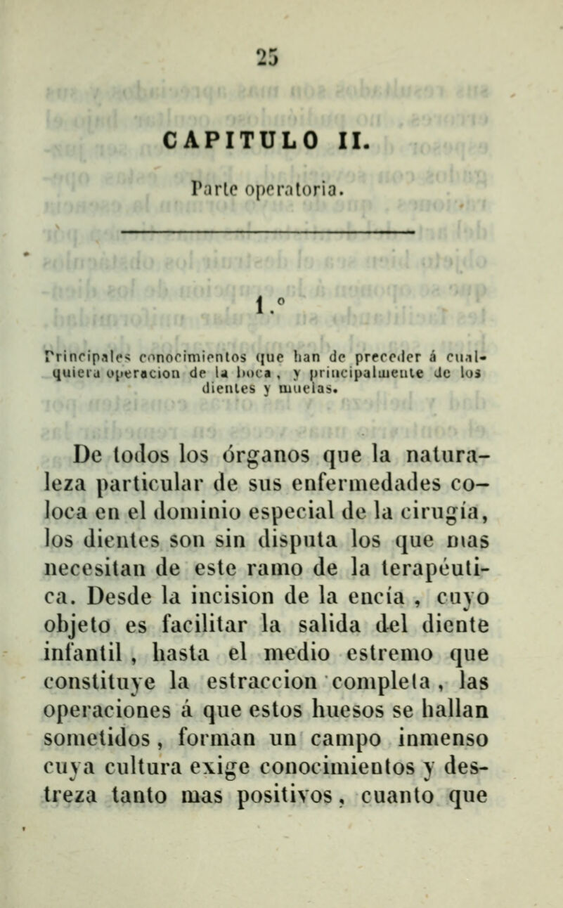 CAPITULO II P;irte operatoria. 1° rrinfipalcŝ conorimicnlos (|ue han dc prrcctlcr a cu.il- quici'd operacion de U lM»ca , y pridcipaliueule dc lus dienles y muelas. De lodos los organos qiie la nalura- leza paiiic ular de sus enfermedades co- loca en el donunio especial de la cirugia, los dicnles son sin dispnta los que nias necesilan de este ranio de la terapeuli- ca. Desde la incision de la encia , cuyo objeto es facilitar la salida del diente infantil , liasta el medio estremo que constituje la estraccion complela , las operaciones a que estos huesos se hallan sometidos, forman un campo inmenso cuya cultura exige conocimienlos y des- treza tanto mas positivos, cuanto que