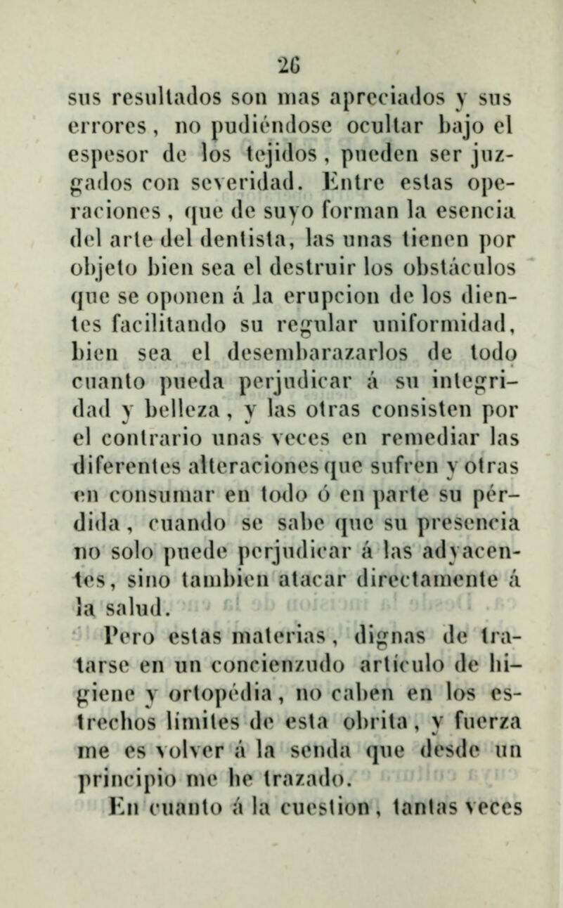 2C sus resuUados son nias apreciados y sus errores, no pudiendosc ocullar bajo el espesor de los tcjidos , pucden ser juz- gados con severidad. Enlre eslas ope- racioncs , f[uc dc suvo forman la escncia d<d arlc dcl dcnlista, las unas ticncn por ol)jcto bien sea el destruir los obstaculos que se oponcn a Ja erupcion dc los dicn- tes facilitando su rcgular uniforniidad, bicn sea el desembarazarlos de todo cuanto pucda pcrjudicar a su inlcjjri- dad y bcllcza , y las otras consistcn por el conlrario unas vcces cn rcmediar las diferentcs aUeracionesque sufren y otras en consumar en todo 6 en parte su pcr- (lida, cuando sc sabe quc su prescncia no solo pucdc pcrjudicar a las advaccn- lcs, sino tambicn atacar dircctamcnte a la sahid. INmo estas matcrias, dignas dc tra- tarsc en un concicnzudo articulo de bi- {^ienc y ortopĉdia, no caben en los es- trccbos Uniilcs (b* csta obrita, y fucrza jue cs >olvcr a la sci](bi (juc desdc un principio \w lic trazado. Kn cuanto a la cucslion, tanlas veces
