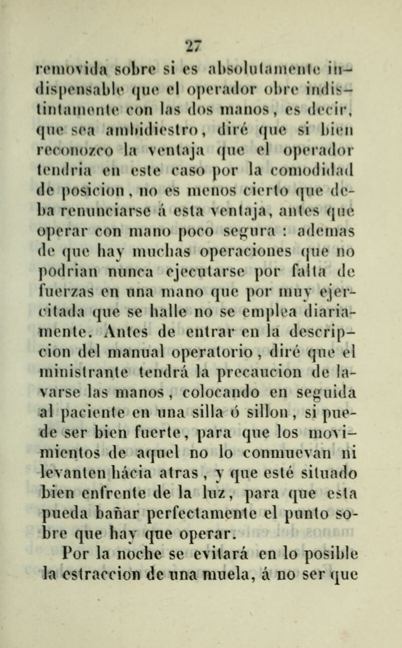 nMUoviila sol^n» si es absolulainrnlc; in- flispiMisablo (|uo (»1 o|)(Ma(lor olnH» indis- tinlanuMiU» (*on las dos manos, es dc^cir; c|U(» s(M an)l»idi(*slro, dire (|ue si biiMi r(»ronozco la viMitaja (|ue el o|)(M'adoi tendria en esle caso ])or la coniodidad de posicion , no es inenos ci(Mto ([ue de- ba renunciarsc a esta ventaja, antes que operar con niano poco seji^ura : adeinas de (|ue liav niuclias operaciones (|iie no podrian nunca ejecutarse por falta de luerzas en una niano (jue por inuv ejer- citada (jue se halle no se emplea diaria- niente. Antes de entrar en la descrip- cion del niannal operatorio, dird» que el ininistrante tendra la precancion de la- varse las nianos , colocando en seguida al paciente en nna silla 6 sillon, si pue- de ser bien fuerte, para qne los movi- mientos de aqnel no lo connuievan ni levanten liacia atras , y que esle sitnado bien enfrente de la Inz, para (|ne esta pneda banar perfectamente el punto so- bre qne hav qne operar. Por la noche se evitara en lo posible la ostraccion dc nna mnela, a no ser ([uc