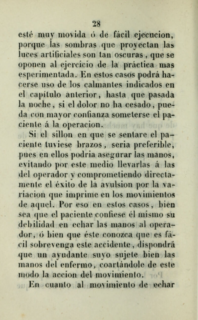 cste miiy moviila 6 de facil ejeciicion, porqiie las sombras que projeclan las luces arlili( iales son lan oscuras , que se oponen al ejcrcicio de la praclica mas esperimentada. En estos casos podra ha- ccrse uso de los calmantes indicados en el capilulo anlerior, hasta que pasada la noche, si el dolor no ha cesado, pue- da con mavor confianza somelerse el pa- cienle a la operacion. Si el sillon en que se senlare el pa- ciente tuviese l)razos, seria preferible, pues en ellos podria asegurar las manos, evilando por este medio llevarlas a las del operador y comprometiendo directa- menle el exito de la avulsion por la va- riacion que imprime en los movimientos de acjuei. Por eso en estos casos, bien sea c|ue el paciente conliese el mismo su debilidad en echar las manos al opera- dor, <) bien que este conozca (|ue es fa- cil sobreven}j:a cste accidentc, dispondra que un ayudanle suvo sujele bien las manos (bd enf<Tmo, coartandole de este niodo la accion del movimiento. Kn cuanto al mo^imienlo dc echar