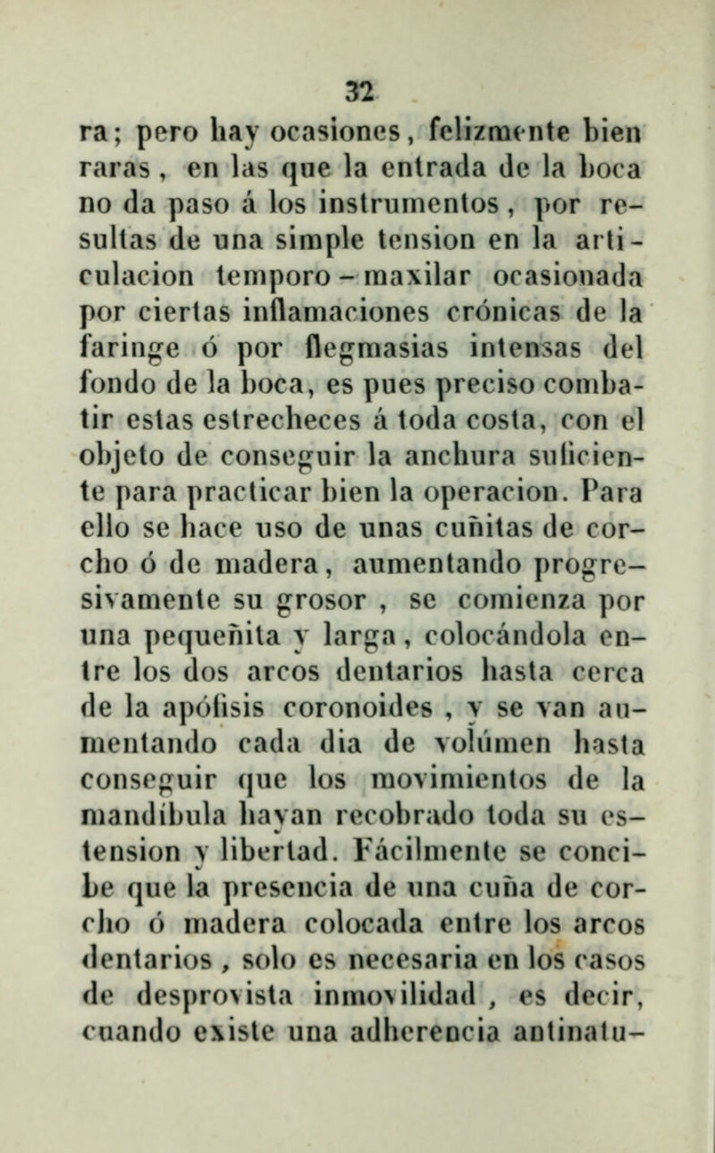 ra; pero hav ocasioncs, fclizmcnte bien raras , en las que la enlrada de la boca no da paso a los inslrumentos, por re- sultas de una siraple tension en la arti- culacion tcniporo - ma\ilar ocasionada por ciertas inflamaciones cronicas de la faringe 6 por flegmasias intensas del fondo de la boca, es pues preciso comba- tir estas estrecheces a toda costa, con el objeto de conseguir la anchura sulicien- te para practicar bien la operacion. Para ello se hace uso de unas cunitas de cor- cho 6 dc madera, aumentando progrc- sivamente su grosor , se comienza por una pequenila y larga, colocandola en- tre los dos arcos dentarios hasta cerca de la apolisis coronoides , y se van au- inentancU) cada dia de volŭmen hnsta conscpuir (|ue los movimicntos de la mandibula liayan recobrado toda su cs- tension y libcrtad. Facilmentc se conci- be que la presencia de una cuna de cor- cho 6 madera colocada entre los arcos <lcntari()S , solo es necesaria en los casos dc dcsj)ro>ista inmo\ilidad , es decir, cuando e\isle una adhcrencia antinatu-