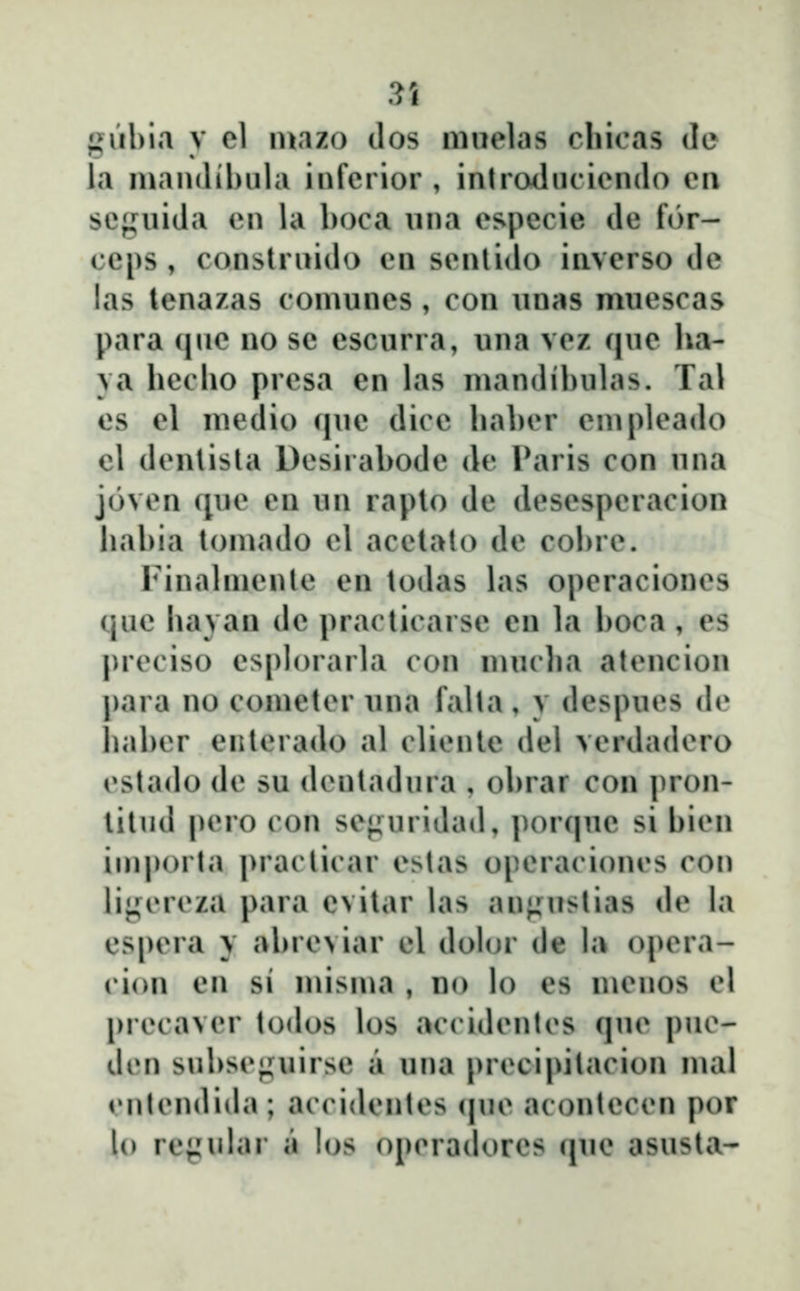 guhia y el luazo dos muelas chicas de la mandihula infcrior , introduciendo cn scjj^uiJa cn la boca una especie de for- ceps , construido en sentido inverso dc las lenazas comunes , con unas muescas para (nie no se escurra, una vcz (|ue ha- ya hecho prcsa en las maudihuhis. Tal es el medio c|ue dice haher empleado cl dcntista Dcsirahode dc Paris con una jovcn que en un raplo de desespcracion hahia touiado cl acclato de col)rc. iMuahuculc en todas h\s opcraciones que hayan dc practicarse en hi hoca, es prcciso esph)rarla con mucha atencion para no cometcr iina falta , y despues de hahcr enlerado al cHeule del vcrdadcro cstado (h^ su (hMitadura , ohrar con pron- lilud pcro con sc«iuridad, por(|uc si hicu importa j^racticar cstas opcracioncs con lijjfcreza para cvitar his an«;uslias dc hi espcra y ahrcviar cl doh)r de h* opcra- cion en si misma , no lo es menos cl prccavcr todos los accidcntcs quc puc- dcn suhsc<,uiirsc a una prccipitacion mal cutcndiihi; accidcntcs (|uc acontcccn por lo re{^ular a los opcradorcs (jue asusta-
