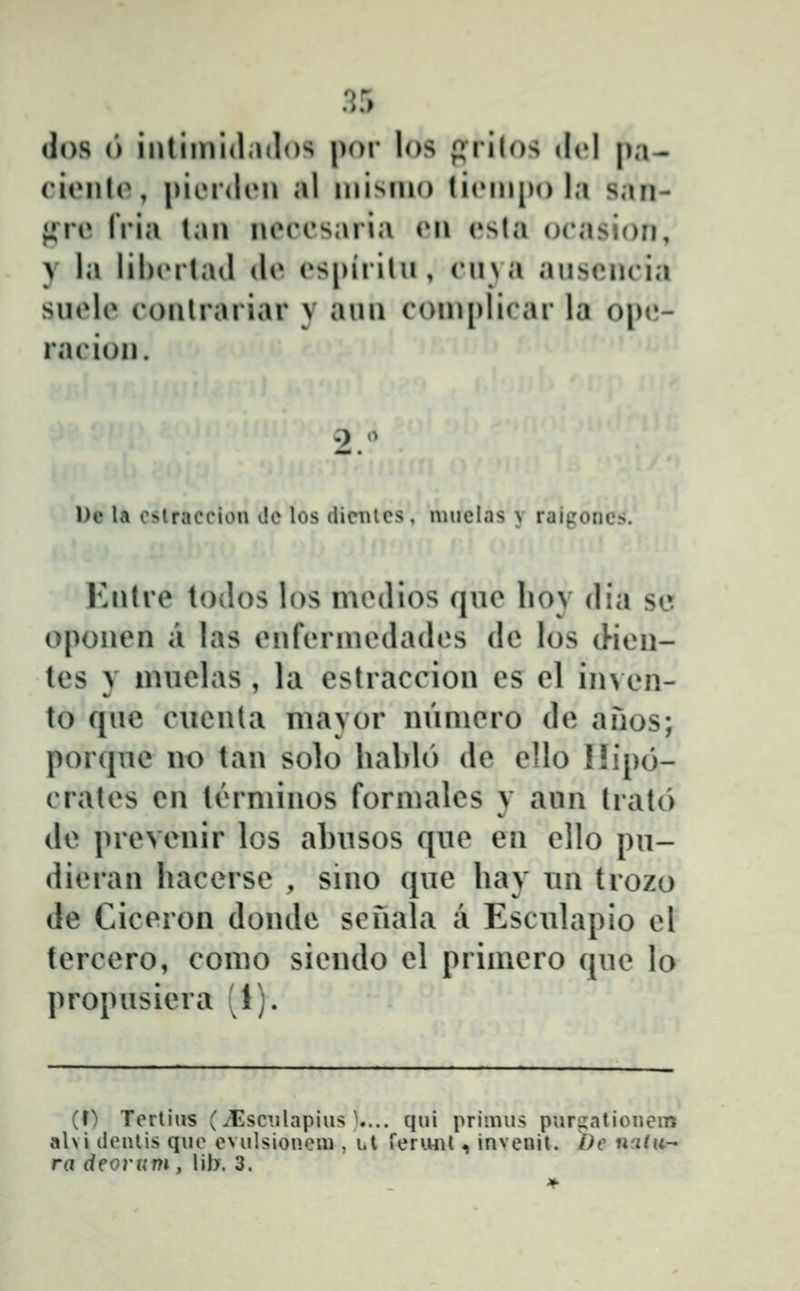 .?5 dos (') intiinidados |)or los prilos dcl pa- cionlo, piiMdiM» al inisino liiMn[)o la san- ^V{\ (Via tan neccsaria en esta oeasion, y la lihiMtaJ de espirilu, (Miva auscncia suele conlrariar y aun coniplirar la opt;- racion. l)e la oslracciou Jc los dicBtcs , nniclas y raigoncs. Entre todos los medios que lioy dia sc oponen a las enfennedades de los cHen- tes y nnielas , la estraccion es el in> en- to que cucnta mayor nuniero de anos; porquc no tan solo hablo de ello I!ip6- crates en tiMminos formales y aun trato de prevenir los abusos que en ello pu- dieran hacerse , sino ciue hay xin trozo de Ciceron donde scnala a Esculapio el tercero, como siendo el primero cjue lo propusiera (1). (f) Tcrtiiis (^scTilapius \... qui primus purgatiouem ahi deulis quc evulsionem , i.l feri.ml ^ invenit. Dc uatu- ra deorum , lib. 3.