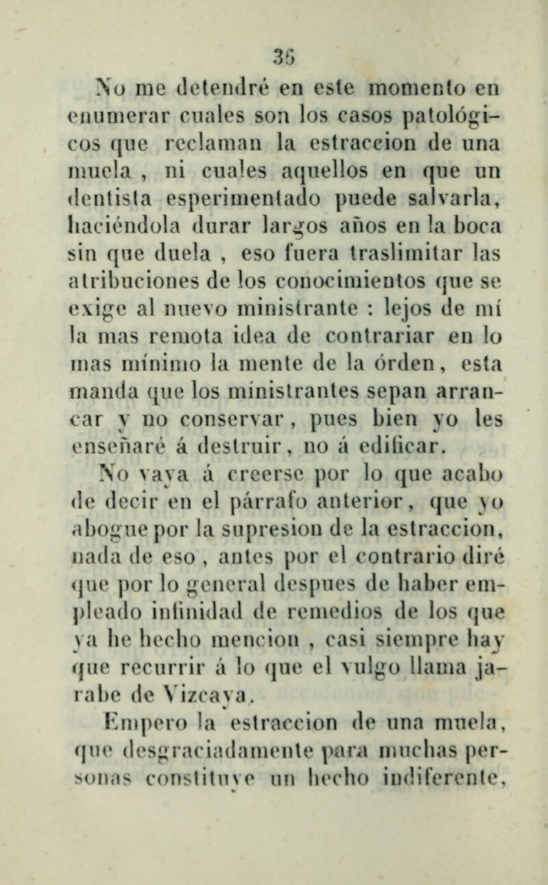 35 No me (lelendre en esle inomcnlo en eniimerar riiales son los casos palologi- cos qiie reclaman la estraccion de una nniela , ni cuales a([uellos en que un <l(Milisla esperimenlado puede salvarla, liaci(!Midola durar larjfos anos en !a boca sin que duela , eso fuera traslimitar las atribuciones de los conocimientos que se e\ige al nuevo ministrante : lejos de mi la mas remota idea de contrariar en lo inas minimo la menle de la orden, esta manda que los minislrantes sepan arran- car y no conservar , pues bien yo les ensenar(? a deslruir, no a edilicar. No vava a crcersc por lo que acalio de dccir en el parrafo anterior, que yo abo^Jiuepor la snpresion de la eslraccion, nada de eso , autes por el contrario dir(* <|ue por lo general despues de liaber em- pleado inlinidad de remedios de los que ya be beclio mencion , casi siempre bav que recurrir a lo (|ue el vulyo llama ja- rabe de \ izcaya. Knq)ero la eslraccion de una muela, (|ne (lesfjraciadamente para n^ucbas per- sonas constitnve un becbo indiferente.