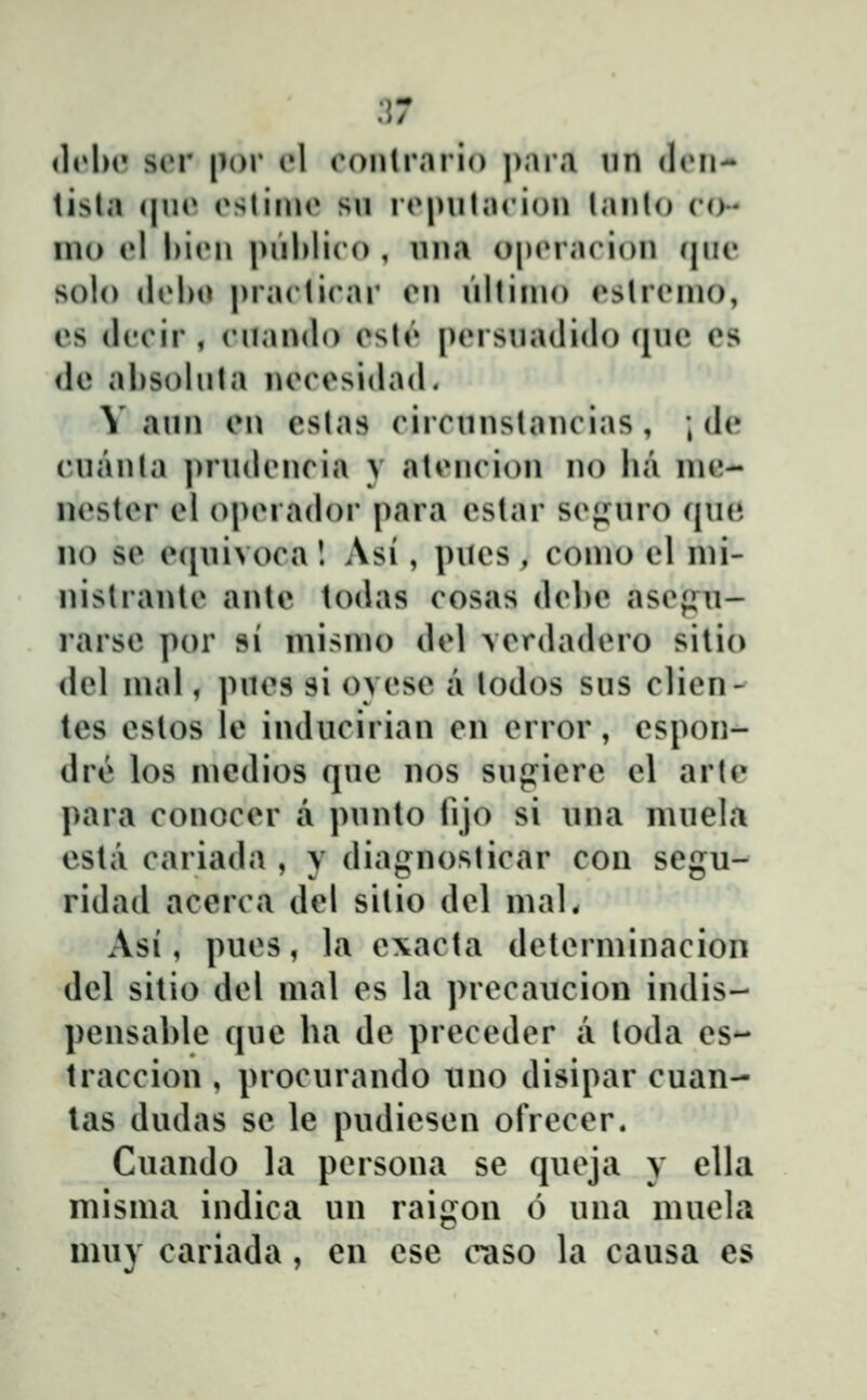 .17 (h»l)c sor por (»1 oontrnrio ])ara nn diMi-* tisla (|n(* oslinio sn ropnlacion lanl(j co- UK) el l)i(Mi i)iil)liro , nna o|)(M'arion qne solo (lol)O |)rarti(\u' imi iillinio eslr(Mno, es ileoir , (Miando eslt» persnadido (inc cs de absolnta neiM^sidad. V ann en eslas (Mrrnnslanc ias , ; de cnanla prndencia y aleneion no lia nie- nester el operador para estar sejj^nro ([ua 110 se e(|nivoca! Asi, piics, como cl nii- nistrante antc todas cosas debc asepu- rarsc por si misnio del verdadero sitio dcl mal, pnes si ovese a lodos sns clien- tcs cstos le indncirian cn error, cspon- dre los medios qnc nos snpicre cl arte para conocer a pnnto lijo si nna mnela estii cariada , y diagnoslicar con scgu- ridad acerca dcl sitio del mal. Asi, pues, la cxacta dclcrminacion dcl sitio dcl mal cs la prccaucion indis- pcnsable qnc ha dc prcceder a toda cs- traccion , procurando uno disipar cuan- tas dudas sc le pudicscn ofrcccr. Cuando la pcrsona sc queja y clla misma indica nn raigou 6 nna mncla muy cariada, en cse caso la causa es