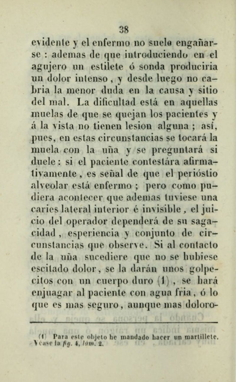 c>idenlc \ el enfenno no snelo enganar- sc : adenias de que inlroduciendo en el agujero un eslilete 6 sonda produciria un dolor inlenso , > desde luego no ca- Lria la menor duda en la causa \ sitio del nial. La dificultad esla en aquellas inuelas de que se quejan los pacienles \ a la \isla no lienen lesion alguna ; asi, pues, en estas circuustancias se locara la luuela con la una \ se pregunlara si duele: si el pacienle contestara afirnia- ti\aniente , es senal dc que el periostio alveolar esla enfernio ; pero como pu- diera aconlecer que ademas tuviese una caries laleral interior e invisible , el jui- cio del operador dependera de su saji:a- cidad , esperiencia y conjunto de cir- cunstancias (|ue ohserve. Si al contacto de la una sucediere (pu^ no se luihiesc cscilado dolor, sc la daran unos jjrolpe- cilos con un cuerpo duro (1) , se hara cnjuaj^ar al paciente con agua fria, o lo que es mas scjjjiuo, aunqiu» mas doloro- fl Para rslc <»l»jrto he nianilado hacer nn martillclc. \ i .i!' la fia. I. I'im. 2.