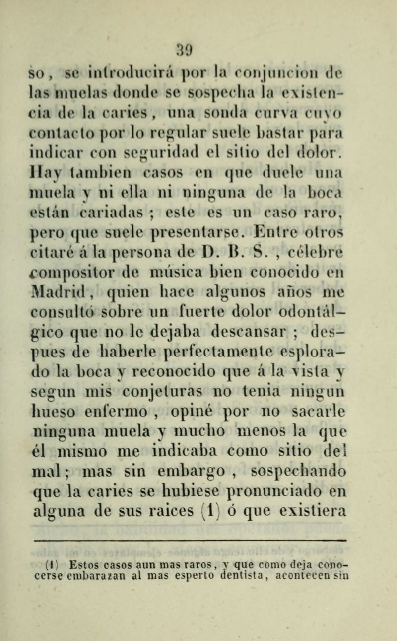 so , so inlroducira ])()r hi roiijmicioii <lo las imielas (londt» se sospiM-lia la r\i>l('n- cui (le la caries , iina sonda cnrva cino contaclo por lo rcpnlar sn(dc bastar para indicar con scj^nridad A silio dcl dolor. llav tamhicn casos cn (|ne diiclc mia imicla V ni clla ni niiif^una dc !a hoca cslan cariadas ; cslc cs un caso raro, pero (|ue suele presentarse. Entre otros citare a la persona de D. U. S. , ctdchre i^ompositor de musica bien conocido en IMadrid, quicn hace al^ninos anos me consullo sobre un fucrtc dolor odontal- gico que no le dcjaba dcscansar ; dcs- pues de haberle perfcclamente esplora- do la boca y reconocido que a la \ista v segun mis conjeturas no tcnia nin<j:un hucso enfcrmo , opinĉ por no sacarle ninguna muela v nuicho nienos la que el mismo me indicaba como sitio dei mal; mas sin embargo , sospechando que la caries se hubiesc pronunciado en alguna de sus raices [i) 6 quc e\istiera (I- Estos casos aun mas raros, y que como deja cono- cerse cmbarazan al nias espcrlo dentista, aconieccn sia