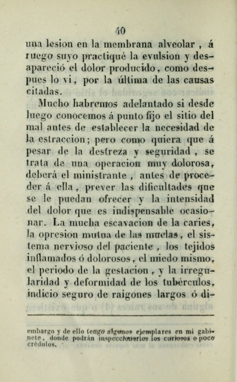 'lO uua lesion en la nioml>rana alvcolar , a rucgo suvo |>racli(|iie la evulsion } des- aparecio el dolor pro<lucido, corao des- pues lo vi, por la ŭllinia dc las causas ciladas. Alncho habrcmos adelantado si desdc lue^^i^o conocemos a pnnlo fijo el sitio del nial antes de estahlecer la necesidad de Ja eslraccion; pero conio qniera rpie a pesar de la destreza y »e{jnridad , se trata de nna operacion mnv dolorosa, dei)cra el ministrantc , antes de pvocc- dcr a ella , prever las diliciiltades f|nc sc le ])ue(lan ofrecer y la inlensidad del dolor (jne es indispensable ocasio- nar. La mucha escavacion de la caries^ Ja opresion mutiia dc h\^ mnHa», el sis- tenia nervi«Tso (lel paciente , los tejidos inllaniados o dolorosos, el niiedo mismOt ^l peri(Hlo de la fj^eslacion ^ y la irre^^n- laridad y deformidad de los tubi»rcnlos^ indicio seguro dc raij^ones largos (> di- Hftp. tltmde potlran inspcccMTTrlo^ las ci»rk>^s o poco' crcilulus.