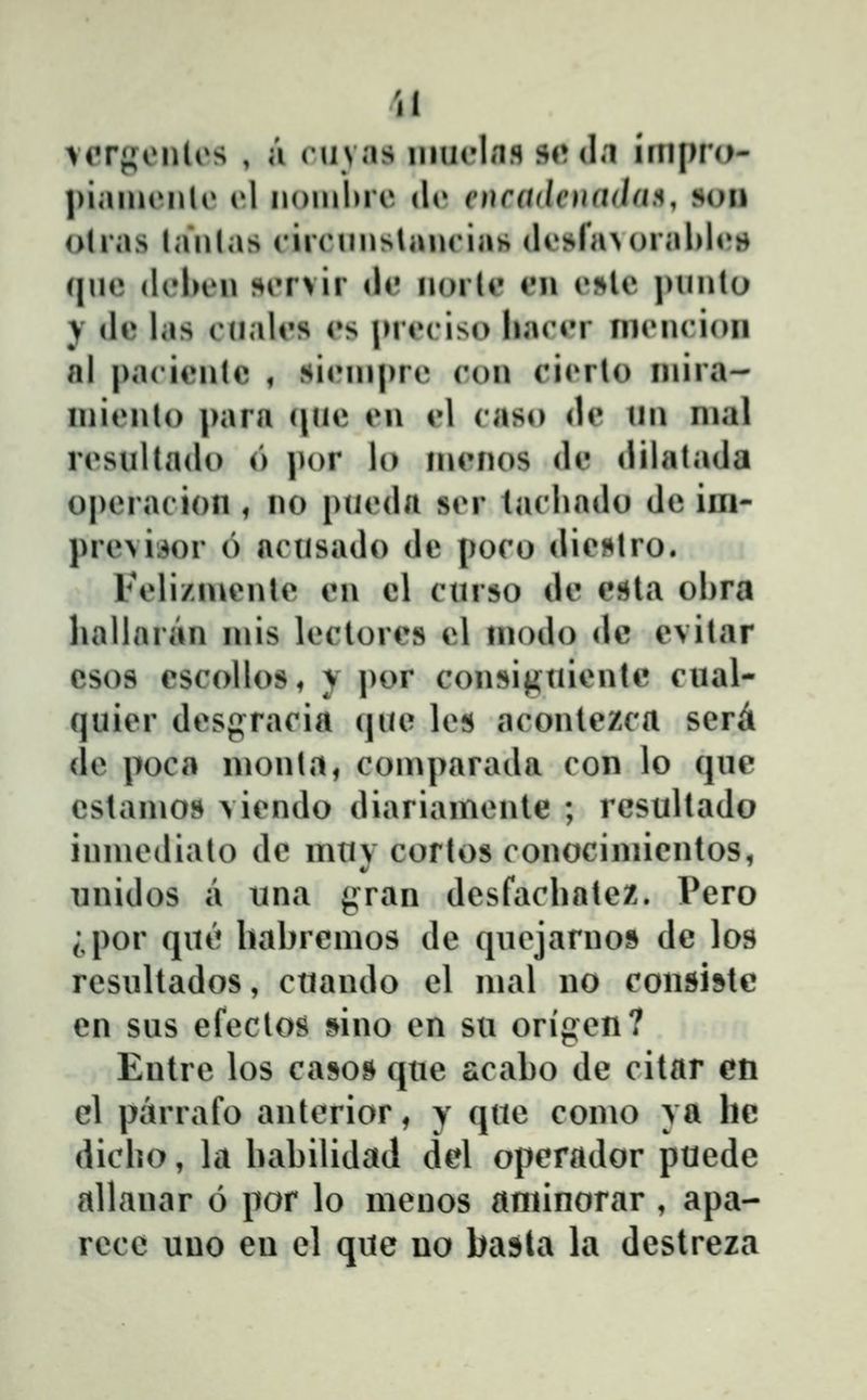 vorf^onlos , a cuvas iiiueliifl »(♦ dn iriipro- |)iaiii('nlo (»1 noinlue dc encadeuada!^, soii otras lanlas rircnnslaiuias dosfa^orahU»» qnc (Ifbeu siTvir de iiorlc eii e»le pnnlo ) de las cnales es jMeciso hacer nicncion nl pacienlc , sicinprt» con cicrlo inira- inicnlo para (jnc en cl caso de ini nial resultado (') |)or lo inenos de dilatada opcracion , no pueda ser lachado dc iin- prcvii^or 6 acusado dc poco die^lro. Feli/iuente en cl curso de csla ohra liallaran mis lcctores cl inodo dc evitar csos cscollos^ y por con»i|4tiicnte cual- quicr dcsgracia que lcfi aconlezca scr^ dc poca nionta, coinparada con lo que cstanios \iendo diariamcnte ; resultado inmcdiato dc muv cortos conocimicntos, nnidos a iina ^ran dcsfachatcz. Vcro ;,por qne hahrcmos dc qncjarno9 dc los rcsultados, ctiando cl mal no consistc en sus cfccloŝ sino cn su origcn? Eutrc los casos quc acaho de citar en el parrafo anterior, y quc como ya hc dicho, la hahilidad del operador pucde allauar 6 por lo mcnos aminorar , apa- rece uno eu cl que uo basta la destreza