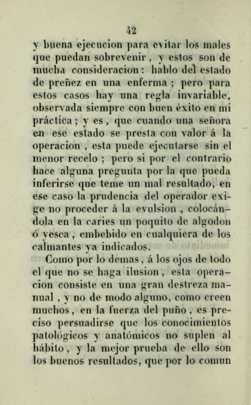 52 \ buona cjecucion para e\ilar los malos (jue puedan sobrevenir , y cstos son de niucba consideracion: bablo clel eslado dc prenez en una cnferma ; pero para estos casos bay una regla invariable, obscrvada sicmprc con bucn ĉ\ito cn mi practica; y es, que cuando una senora en ese estado se presta con valor a la operacion , csta puede ejecutarse sin el nicnor rccelo ; pero si por cl contrario hace alguna ])rcgunta por la que pueda inferirse que tcme un mal rcsultado, en ese caso la prudcncia <lcl opcrador e\i- gc no proceder a la cvulsion , colocan- dola en la carics un poquilo de alpodon 6 yesca , cmbcbido cn cuabjuiera de los calmantcs ya indirados. Como por lo dcmas, a los ojos de todo cl que no sc ba};a ilusion , csla opcra- cion consistc en una {j^ran dcstrcza ma- nual , y no de modo alf^^uno, como crecn muclios, cn la fucrza dcl puho , cs prc- ciso ])crsuadirsc quc los conocimicnlos palolo;^ic()S v anatomicos no su])lcn al babilo , y la nu'jor prucl)a dc cllo son los bucnos rcsuUados, ciue por lo comun