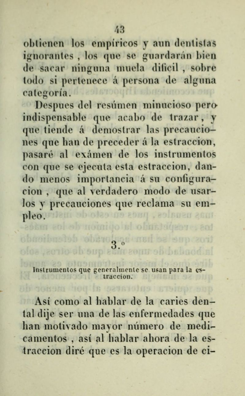 ohliiMUMi los ompiricos y aun chMilislas ijfiioraiitrs , los (\\w sc piinr<linMii hiiMi (le sarar niii|inna n\nela <lilicil , sobre lodo si pcrtenece a persona de aljj:nna (*alefi()ria. l)(»s[)nes {\(A resnnien minncioso pcro indispensahle (jne araho (h» tra/ar, y (jne tiende a deniostrar las precancio- nes qne han de prcceder a la estraccion, pasar(» al e\amen dc los instrnnicnlos con (|ne sc ejecnta esta cstraccion, dan- do nienos iniportancia a sn confi^nira- cion , (jne al verdadero niodo dc nsar- los y precancioncs qne rcclama su cm- pleo. Inslrumenlos que gcnernlmenlc sc usan para la c^- traccion. Asi como al hal>lar de la carics dcn- tal dije scr nna dc las cnfcrmcdadcs qne han motivado mavor nŭmcro dc nicdi- camcntos , asi al hahlar ahora dc la es- traccion dir(3 quc cs la operacion de ci-