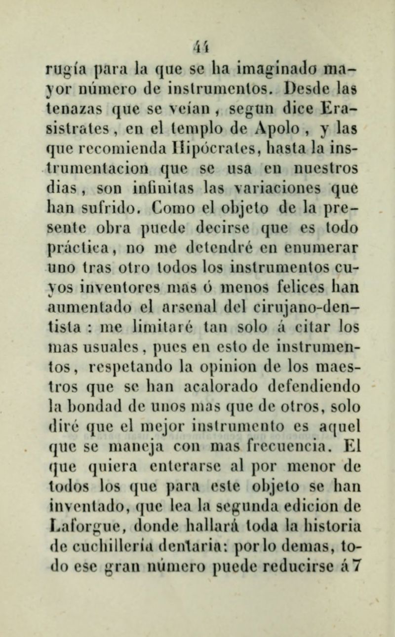 ii rugia para la qiie sc lia imaginailo ma- \or luimero de inslrumcnlos. Desdc las lenazas que se veian ^ segun dice Era- sislralcs, en cl lemplo de Apolo , y las que rocomienda Ilip(3crales, hasla la ins- trumcntacion quc se usa cn nucstros dias , son inlinilas las variaciones que han sufrido. Como el ol)jclo dc la pre- sentc ohra pucdo dccirsc que es todo pradica, no me dclcndrc cn enumerar uno tras otro lodos los inslrumcntos cu- vos invcntorcs mas 6 menos fclices han aumcnlado cl arscnai dcl cirujano-den- tista : me limilare tan solo a citar los nias usuaU^s , pucs en esto de inslrumcn- tos, rcspctando la opinion dc los macs- tros quc sc han acalorachj dcfcndicndo la hondad (h* unos mas (|ue (h* olros, solo dirc quc cl nii^jor inslrumcnto cs af|ucl quc sc man(\ja con nias frecuencia. El (|uc (juicra cntcrarsc al por mcnor dc lodos los (|ue para cste ohjcto se han invcntado, (jiic h\i hi sc(?un(hi cdicion dc Lafor;;uc, (h)ndc haUara toda hi hisloria (h? cucluncria (h»nlaria: porh) (h^mas, to- do esc gran numcro puede reducirse a7