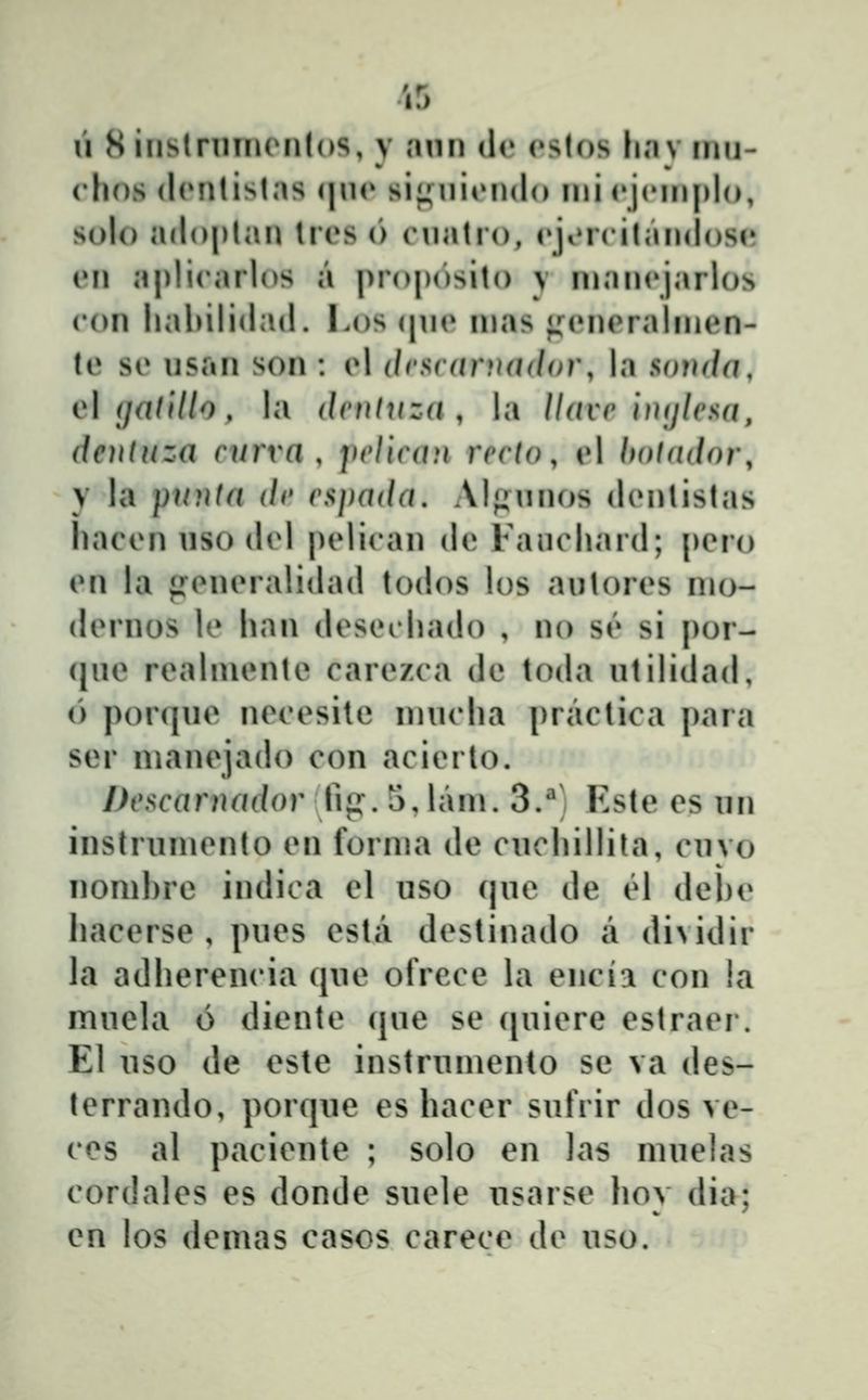 iS li 8 iiistrnin(Mi(()S, y ann de (»s(os h«Tv inn- chos (l(»ntistas qn(* sif^niondo nii cjcniplo, solo adoptan Ires 6 rnatio, eji»r('ilan(h)se en a|)lirarh)S a proposito y nianejarlos con hahilidad. Los (pn» inas ^MMU^rainien- (e se nsaii son : el drscnruddor, la soudd, c\ ijadllo, la dvntuza , la llavc hujlesa, dentuza curra , jielican recto, el hotador, y la punta de espada, Alf^nnos denlistas hacen nso del |)elican de Fauchard; pero en la «roneralidad todos los antores nio- dernos le han desechado , no S('* si por- (jne realniente carezca de toda ntilidad, (') por(jne necesile imicha i^ractica para ser manejado con acierlo. Descarnador Iv^. 5, lani. 3.^; Este es nn instruniento en fornia de cnchillita, cnvo nomhre indica el uso (jue de el dehe hacerse , pues esta destinado a di>idir la adherencia (jue ofrece la encia con la mnela 6 diente (|ue se ([uiere estraer. El uso de este instruniento se va des- terrando, porque es hacer sufrir dos ve- ces al paciente ; solo en las muelas cordales es donde suele usarse hov dia; en los demas casos carece de uso.
