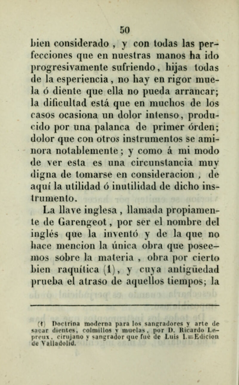 bien consiJcrado , y con loJas las pcr- fecciones qae en nuestras manos ha ido progresivamente siifriendo, hijas todas de la esperiencia, no hay en rigor mue- la 6 diente que ella no pueda arrancar; la dificultad esta que en muchos de los casos ocasiona iin dolor inlenso, produ- cido por una palanca de primer orden; dolor que con otros instrumentos se ami- iiora notablemente; y como a mi modo de ver esta es una circunstancia muv «ligna de tomarse en consideracion , de aqui la utilidad 6 inutilidad de dicho ins- trumento. La llave inglesa , llamada propiamen- le de Garengeot, por ser el nomhre del ingles quc la invenlo y de la que no hace mencion la ŭnica ohra que posee- mos sobre la materia , ohra por cierto bien raciuilica (1), y cuya anligiiedad prueba el atraso de a(|uellos liempos; la ''f Dorlrina modornn para los sanjjradorcs y arte (ie jiocar tlifnte», rolmillos v mnrlas . por I). Rirardo Lo- pr(Mi\ . cir^ijano y sanijrador «inc fue (lc Lui.s l.=^E(licion iic VallaUoliil.