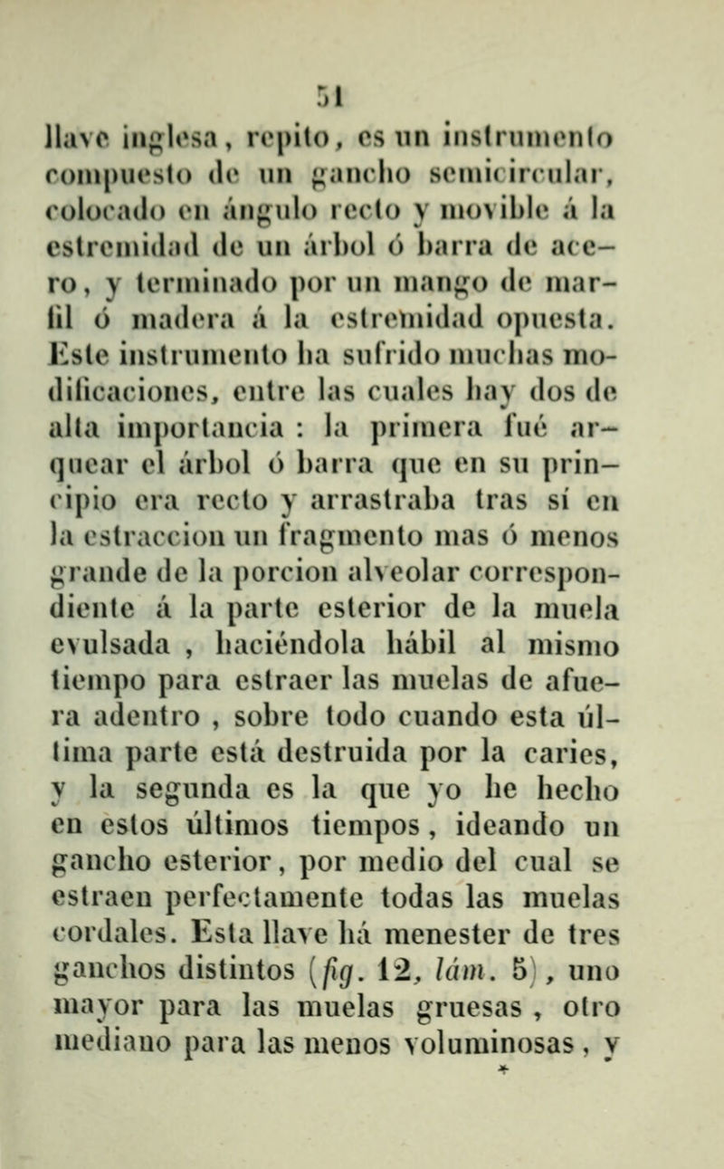 \hi\o iiij^losa, rrpilo, os un instrninonlo roin|)Ucslo do nn ^iiinclu) siMnic ircnlai, colorado cn anj;nlo reclo y inoNiblc» a la cslrcinidad de un arhol 6 barra de acc- ro, y lcrininado por uu nianfj;o de niar- iil 6 niad(Ma a la cslrcmidad opncsla. Ksle inslruincnlo lia snfrido innclias mo- dilicacioncs, cnlrc las cualcs liay dos de aha imporlancia : la priincra fue ar- quear cl arbol 6 barra que en su j^rin- cipio cra rcclo y arraslraba Iras si eii la cslraccion un frap^incnlo inas 6 mcnos {^rande dc la porcion ahcolar corrcspon- dicnle a la parle cslcrior de la mucla evulsada , bacicndola babil al mismo ticinpo para cstracr las muclas de afue- ra adcntro , sobre todo cuando esta ŭl- tima parte csta dcstruida por la carics, y la segunda es la quc yo be bccbo en cstos ŭllimos ticmpos , idcando un francbo estcrior, por mcdio dcl cual se estraeu pcrfcclamente todas las muclas cordalcs. Esla Uave lui menester dc tres gancbos distintos [fig. 12, Idm, 5 , uno mayor para las muelas grucsas , olro mediauo para las meuos voluminosas, y