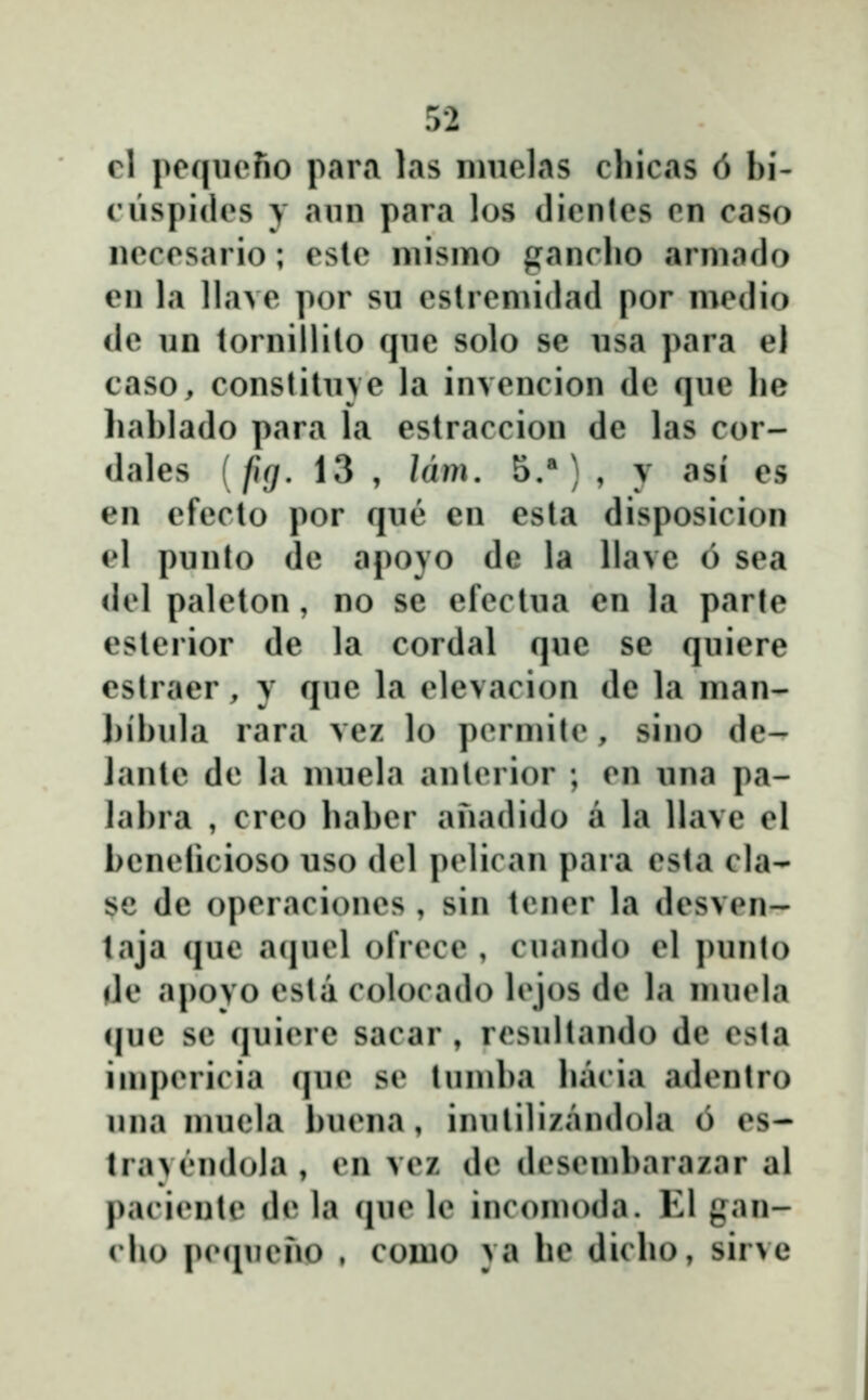 rl poqiiofio para las nuielas cliicas 6 bi- ciispidcs y ann para los dientes en caso necesario; eslc niismo ganclio arniado en la llave por su eslremidad por medio de un tornillilo qne solo se nsa para el caso, constilnve la invencion de qne he hablado para la estraccion de las cor- dales (fg, 13 , lam. 5.*) , y asi es en efecto por qne en esla disposicion el punto de apoyo de la llave 6 sea del paleton, no se efectua en la parle esterior de la cordal qne se quiere estraer, y que la elevacion de la man- bibula rara vez lo permite, sino de- lante de la nuiela anlerior ; en una pa- labra , creo baber anadido a la Ilave el benelicioso uso del pelican para esta cla- se de operaciones , sin tener la desven- taja que aiiuel ofrece , cuando el ])unto de apoyo esta colocado lejos de la muela que se quiere sacar , resultando de esta iuipericia que se tumba bacia adentro una mucla buena, iniililizandola 6 es- lra>en(I()la , en vez de desembarazar al paciente de la (jue le incomoda. EI gan- cbo piMpieno , como ya be dicbo, sirve