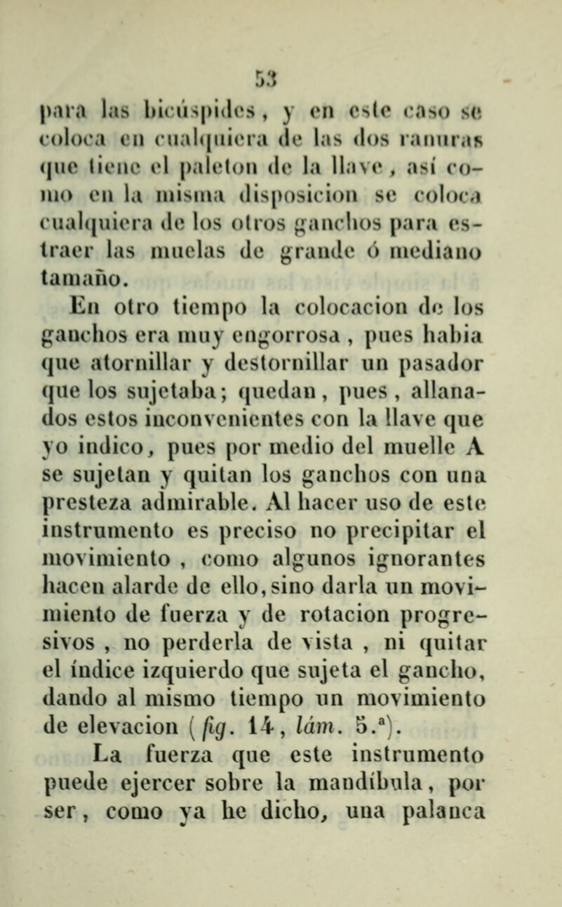 para las luiiispidos, y en cslc raso sc colooa ii\\ (Mial(|iii(Ma (!(» las dos ranuraR quc lieue cl |)alelou de la llave , asi eo- luo cu la luisuia disposiciou sc eoUuM cual(|uiera de los olros {^^auchos para es- traer las muclas de {^raude 6 luediauo tauiauo. Eii otro liempo la eolocaciou dn los gauchos era uiuy euj^orrosa , pues hahia cjue atoruillar y desloruiliar uu pasador (juc los sujelaha; (|uedau, j)ues , allana- dos cstos iucouveuieutes con la llavc que yo iudico, pues |)or medio del muellc A se sujelan y quitau los ganchos con una prcstcza admirahlc. Al haccr uso dc cste instrumento es prcciso no prccipitar el movimiento , (*omo algunos ignorantes hacen alarde dc elIo,sino darla un movi- miento de fuerza y dc rotacion progrc- sivos , no perderla de vista , ni quitar el indice izquierdo quc sujeta el gancho, dando al mismo tiempo nn movimicnto dc elevacion [fig. 14, Idm, 5.^). La fuerza que cste instrumento puede ejcrccr sohrc la mandihiila, por ser, como ya he dicho, uua palauca