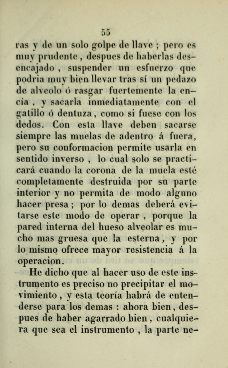 ras y do \m solo fi^olpo do llnvo ; poro on muv pnul(»nlo , dospiios <lo li;il>orlas d(»s- oncajado , snspondor nn osfnor/.o (|no podria innv bion llovar tras si nn ])(Mlazo do alvoolo (') rasgar fnorlonionto la (*n- cia , y saoarla inniodiatainonto con cl i^alillo (') dontnza, conio si fnoso con los dodos. Con osla llavo dobon sacarso sienipre las nuiolas do adontro a fnora, poro su conformacion pormito nsarla on senlido invcrso , lo cual solo se practi- cara cuando la corona de la muola ostĉ» completamcnte dostruida por sn partc intcrior y no pcrmita dc modo algnno hacer prcsa; por lo demas dobera e\i- tarse este modo de operar , porque la pared intcrna del hueso alveolar es mu- cho mas grucsa que la esterna, y por lo mismo ofrece mavor resistencia a la operacion. He dicho que al hacer uso de este ins- trumcnto cs prcciso no precipitar el mo- vimiento, y esta tcoria habra dc enten- derse para los dcmas : ahora bicn, des- pues de haber agarrado bicn , cualquic- ra quc sea el inslrumento , la partc ne-