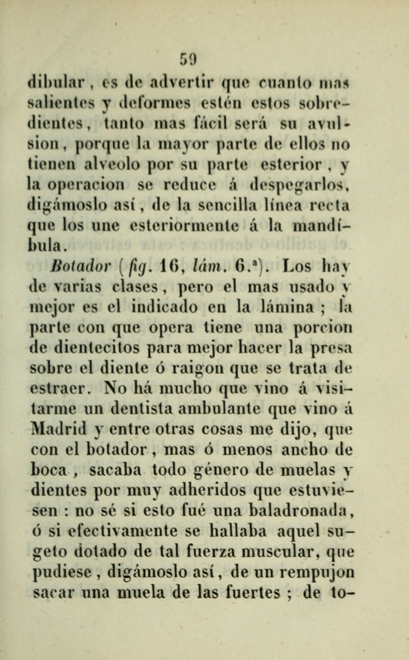 dil)ular, cs do advertir quo rnanto niaj* saliiMitrs y d(»f()rnu*s cstcMi ostos sohro- diiMitos, tanto nias facil S(M'a su avul- sion, |)or(jue la niavor j^artc: d(» ellos no tiiMUMi alvoolo por su parte estcrior , y la o|)(Ma(Mon se rcduce a dcspcf^arlos, dij^ainoslo asi, dc la scncilla linca rccta que los unc cslcriormcule a la niandi- bula. lioiador (/Jj/. 1(5, Idm. 6.*). Los hav de varias clascs , pcro cl mas usado y mcjor es el iudicado cu la lamina ; la parlc con quc opcra licnc una porcion dc dicntccitos para mcjor liaccr la prcsa sobre cl dicntc 6 raigon que se Irata dc cslracr. No ha mucho que vino a \isi- tarme un dentista ambulante que vino a Madrid y entre otras cosas me dijo, quc con cl botador, mas 6 menos ancho de boca , sacaba todo gcncro de muelas y dicntcs por muy adhcridos quc cstuvic- sen : no se si esto fu(3 ima baladronada, 6 si cfectivamcnte sc hallaba aquel su- geto dotado de tal fucrza muscular, que pudiese , digamoslo asi, de un rcmpujon sacar una muela de las fuertes ; de to-