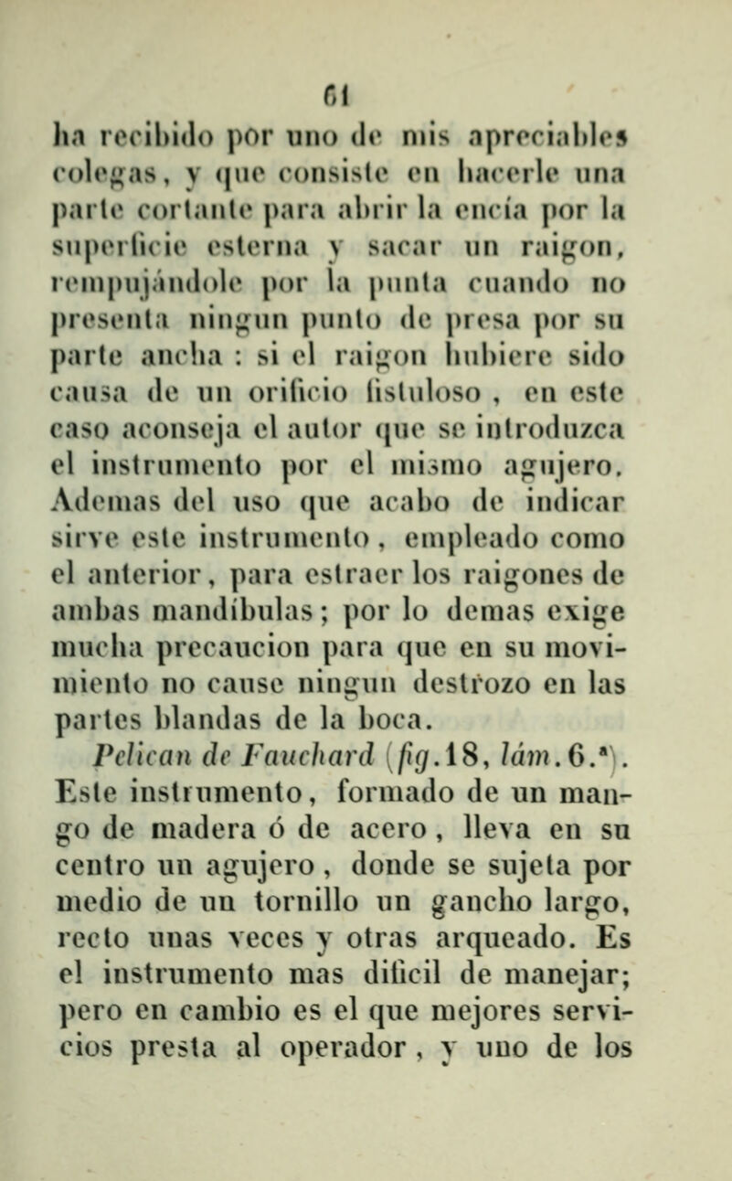 Rl hti roril)i<l() por uiio dr niis nprorinl»lo5 roloj^as, V (|uo consistc cmi liaccrU» una paiie corlanU* para ahrir la cncia por la snpiMlicie cslerna y sacar nn raif^^on, rein|)ujan(lolc por la punta cuando no presenla nin^Min punto dc pr(»sa por sii parte anclia : si cl raii^on liubicre sido causa de un orilicio lisluloso , en este caso aconseja el autor (jue se introdnzca el instruinento por el inisnio ajiujero. Adeinas del uso que acabo de indicar sirve este instruniento , einpleado coino el anterior, para estracrlos raigones de ainbas niaiulibulas; por lo demas e\ige mucha precaucion para que en su movi- miento no cause ningun deslrozo en las partes blandas de la boca. Pelican dc Fauchard [figAS, /dw.6/). Este instiumento, formado de un man- go de niadera 6 de acero , lleva en su centro un agujero, donde se sujeta por medio de un tornillo un gancbo larg:o, reclo unas veces y otras arqueado. Es el instrumento mas diiicil de manejar; pero en cambio es el que mejores servi- cios presta al operador , y uuo de los