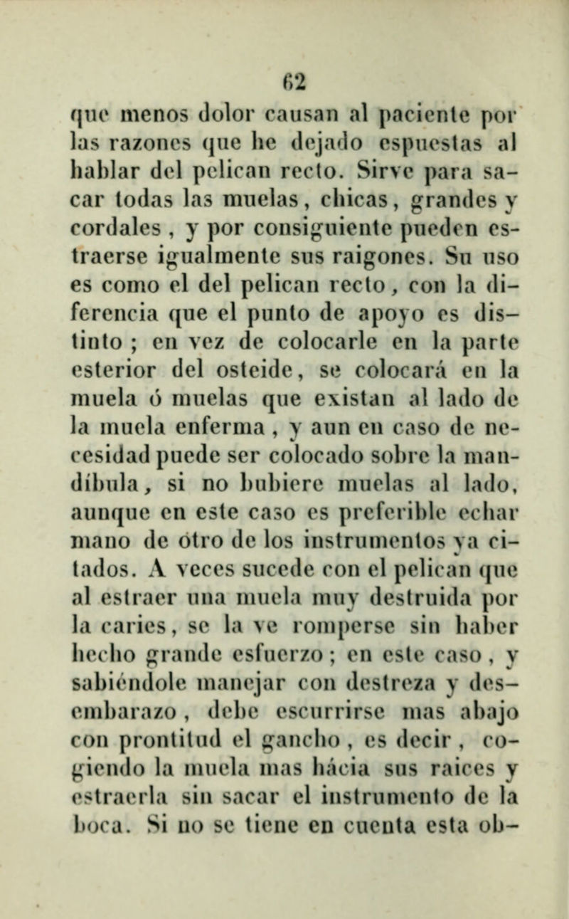qno menos dolor causan al pacienlc por las razonos cjuc hc (lcja<lo cspucslas al hahlar dcl pclican rccto. Sirvc para sa- car lodas las mnelas, chicas, grandcs y cordales , y por consifj^nicntc pncdcn cs- traerse iji^ualmente sns raigoncs. Sn nso es como cl del pelican reclo, con la di- ferencia qne el punto de apoyo cs dis- tinto ; cn vcz dc colocarle cn la partc cstcrior dcl ostcide, se colocara cii la nuiela 6 muelas que existan al lado de la mucld enferma , y aun en caso de nc- ccsidad pucde scr colocado sol)rc la man- dihula, si no huhicrc muclas al lado, aunquc cn este caso cs prcfcrihlc cchar niano de otro de los instrumcntos ya ci- tados. A vcces snccde con el pelican (|uc al cstracr una mucla muy deslruida por la rarics, so la vo rompcrsc sin hal)er hocho ^randc csrucrzo ; cn cslc caso , v sahiondolc manojar con dcstrcza y dcs- cmharazo , ih^hc escnrrirsc mas abajo con pronlilud cl gancho , cs dccir , co- ^Mcndo la muola mas hacia sus raiccs y cstracrla sin sacar cl instrun)onto dc la hoca. Si uo sc ticne en cucuta csta oh-