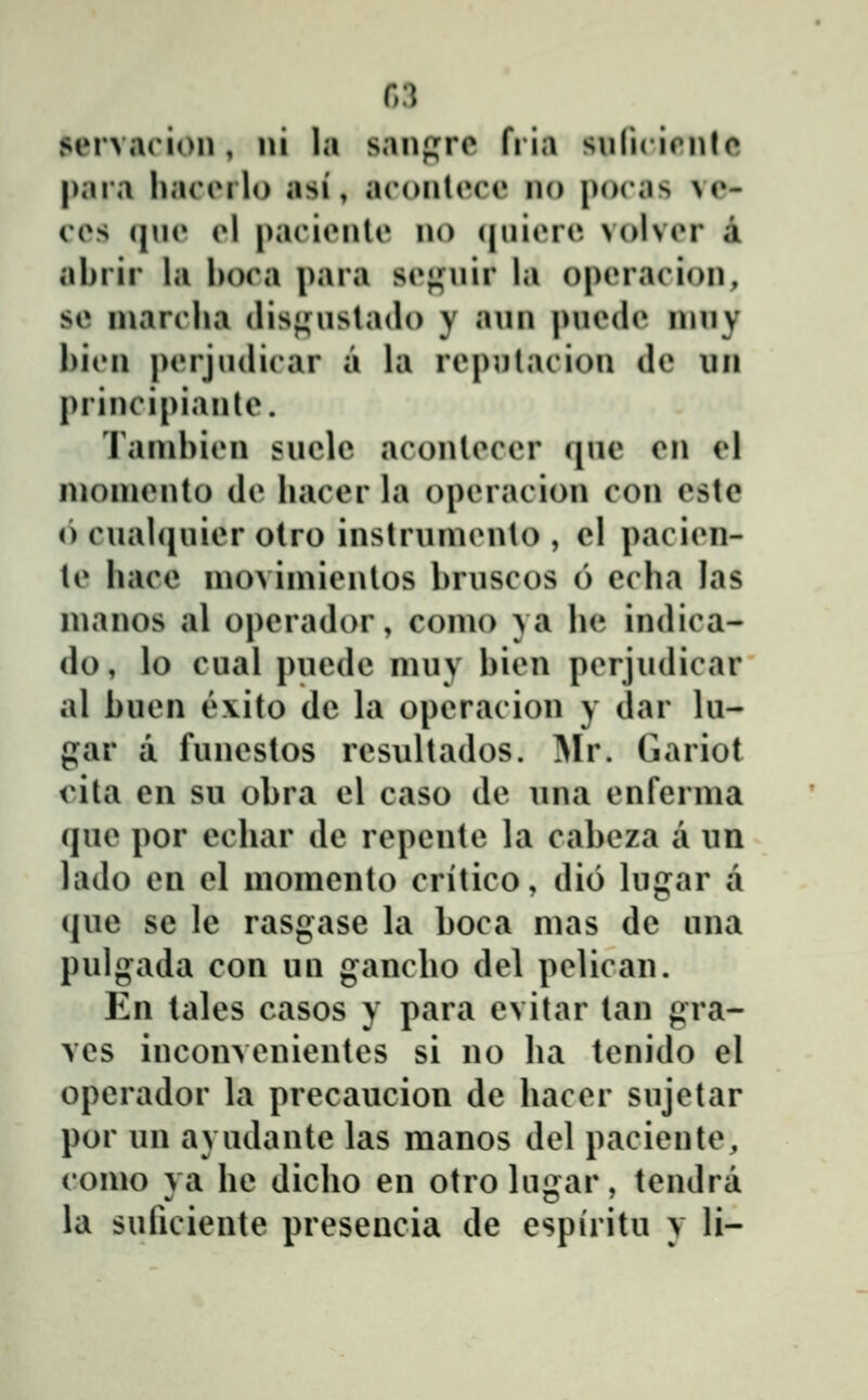 ftS servaoion, ni la san(j;rc fria snlicirnlc para haciMlo asi, arontece no pocas ve- ces qne el pacienlc no (|niere volver a abrir la l)oca para sej^niir la operacion, se niarclia disji^nstado y ann pnede inny l)icn perjndicar a la repulacion de un principianle. Tanibien snclc aconleccr qnc en el nionienlo de bacer la operacion con cste () cnabjuier olro instruniento , el pacien- te bace nioviniienlos bruscos 6 ecba las nianos al operador, conio ya be indica- do, lo cual puedc niuy bien perjudicar al buen e\ito de la operacion y dar lu- gar a funestos resultados. ^lr. Gariot cita cn su obra el caso de una enferma que por ecbar de repente la cabeza a un lado en el momento critico, dio lugar a que sc lc rasgase la boca mas dc una pulgada con un gancbo del pelican. En tales casos y para cvitar tan gra- vcs inconvenicntes si no ba tenido el opcrador la prccaucion dc bacer sujctar por un ayudantc las manos del paciente, como va bc dicbo cn otrohi^ar, tcndra la suficiente presencia dc cspiritu y li-
