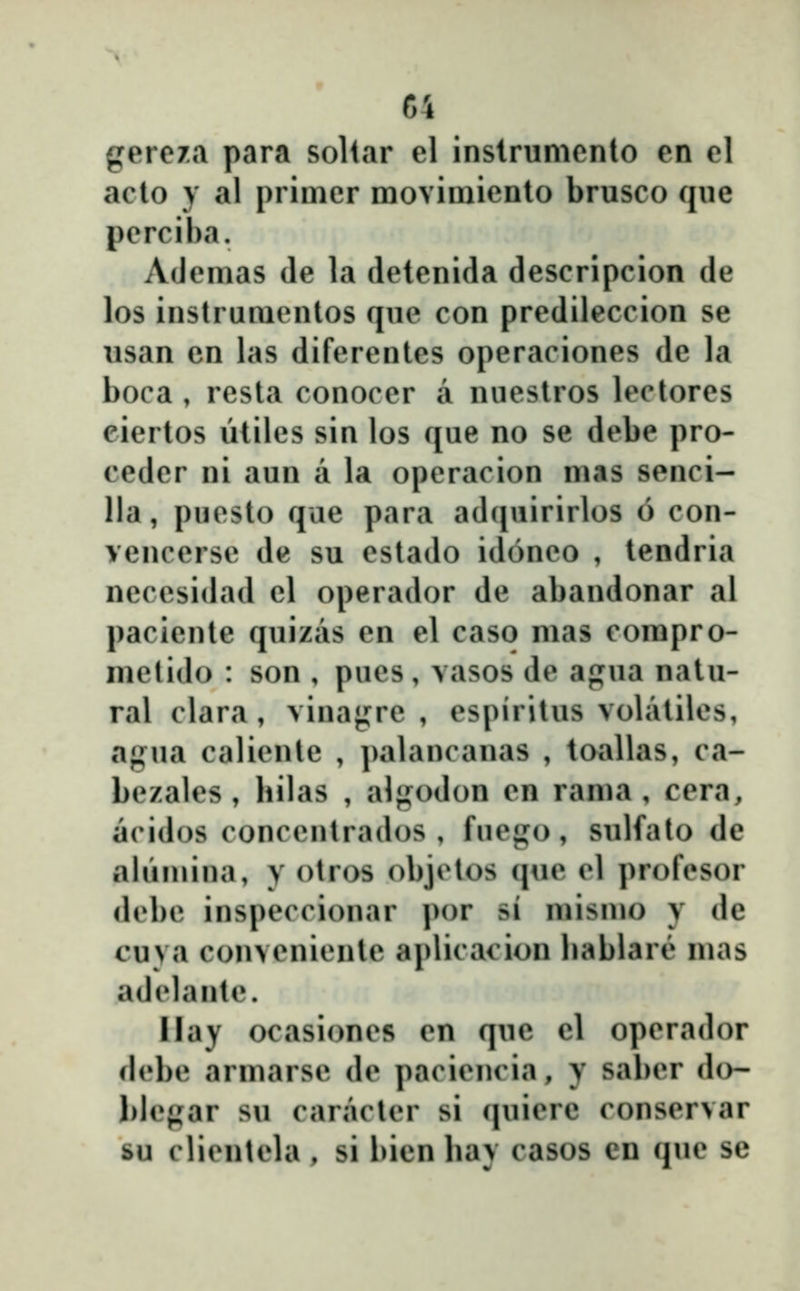 gereza para soliar el instrumento en el aclo y al prinier movimienlo brusco que perciha. Ademas de la detenida descripcion de los instrumentos que con predileccion se usan cn las diferentes operaciones de la boca , resta conocer a nuestros lectores eiertos ŭtilcs sin los que no se debe pro- ceder ni aun a la operacion m«is senci- lla, puesto que para adquirirlos 6 con- vencerse de su estado idoneo , tendria necesidad el operador de abandonar al paciente quizas en el caso mas compro- metido : son , pues, vasos de agua natu- ral clara, vinaj^re , espiritus volatiles, agua caliente , palancanas , toallas, ca- bezales , hilas , algodon cn rama , cera, acidos concentrados , fuep^o, sulfato de ahimina, y otros objclos que el profesor debe inspeccionar por si mismo y de cuya conveniente aplicacion hablare mas adelante. Ilay ocasiones en que el operador fh'be armarse de paciencia, y sal)er do- blegar su caracter si (piiere conservar su clientela , si bien hav casos cn que sc