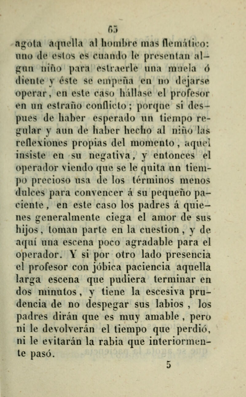 fiĵ npotii aijnella al hoiiilMe inas fliMnfiliro: uiio tl(» i»s(os cs ciiando Ic [)rrstMitan al- pnii iiifio |)ara eslraorle una min^ia 6 (lienle y este se enipjMia en no dejarse operar, en esle raso lifillase el profesor en un estrano eonflieto; j)or({ne si des- pues de hahor esperado un tienipo re- {fular y aun de liaher hecho al nino las relle\iones propias del momento , aquel insisle en su neji^ativa, y entonccs cl operador viendo (|ue se le (juita un tieni- po precioso usa de los t('»rminos menos dulces para convencer a su petjueno pa- ciente, en cste caso los padres a quie- nes gcneralmente ciega cl amor de sus hijos, toman partc en la cuestion , y de a(jui una escena poco agradahle para el operador. V si por otro lado prcscncia el profesor con jiĴhica paciencia aquella larga csccna quc pudicra terminar cn dos minutos , y tienc la csccsiva pru- dencia de no dcspegar sus lahios , Jos padres dirau quc es muy amahle , pcro ni lc dcvolveran cl tiempo quc perdio, ni lc evitaran la rahia que intcriormen- le paso.