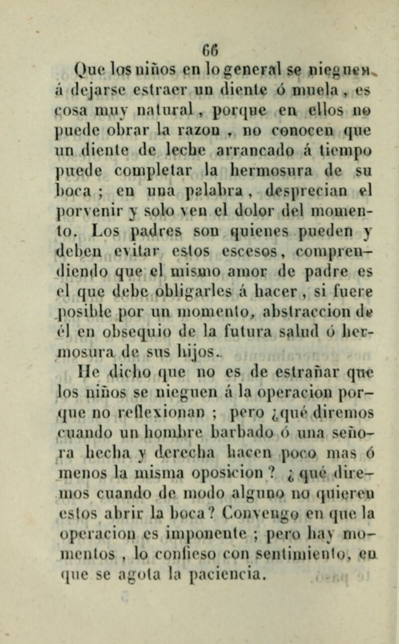 (Jue lasuifios cn logeneral se nie}»nc>i^ a (lejarse eslracr un (licnte 6 nuiela , es cosa niiiv natnral, por([ue cn ellos n» puedc obrar la razou , no conoccn (jue un (liente de lechc arrancado a licnipo ])ue(le conipletar la hermosura de su hoca ; cn una palahra , dcsprccian i»l porvenir j solo ven el dolor dcl monien- to. Los padres son quiencs pucdcn y dchen evitar cstos escesos, conipren- dicndo que cl niisuio anior de padre es cl (jue dchc ohli^arlcs a haccr , si lucre posihlc por un monicnto, ahstraccion d*? v\ en ohsequio de la futura saUid 6 hcr- mosura dc sus hijos.. llc dicho (jue no es de eslranar que los nifios sc nicguen a la opcracion por- (juc no rcflc\i()nan ; pcro ;,(|uĉ dircmos cuando un homJjrc harhadu o una scno- ra hccha y (lcrccha haccn poco mas 6 menos la misma oposicion ? i qu(» dire- mos cuando dc modo alguno no quicrcu estos ahrir la hoca? Convcng(j en (jue la opcracion cs imponcntc ; pcro hav mo' mcnlos , lo conlicso con scntinii* ntn. (>u ([ue se agota la pacicncia.
