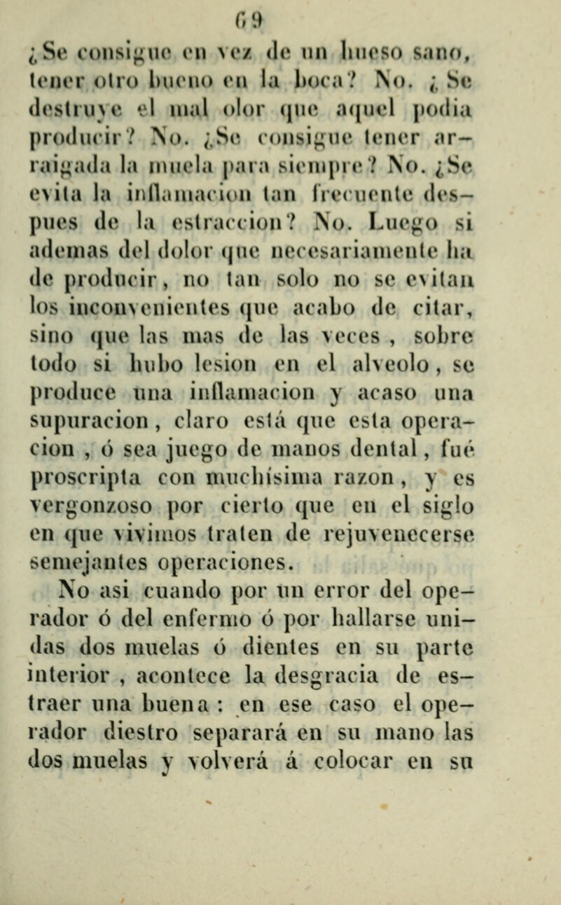 iSe coiisij;uo rn m»z de nn linoso sano, ItMirr olro Iuhmio vi\ la Ijoca? No. ;, Se (hvslrn>c *'l nial olor qu(^ a(|uol podia producir? No. ;,S(»- consi^uc lcncr ar~ raif^ada la nuicla para sicniprc? No. ^Se cvila la innaniacioii lan Irccucnle dcs- |)ucs dc la cslraccion? i\o. Lucj^^o si adcnias dcl dolor (|uc ncccsarianicnle ha de producir, no lan solo no se c^ilaii los incon>cnicnlcs (|uc acabo dc citar, sino (juc las nias de las vcccs , sobrc lodo si luibo lcsion cn el alveolo, se l^roduce una iiillamacion y acaso una snpuracion , claro csla (jue csla opera- ciou , 6 sea jucgo de nianos dcnlal, fue proscripla con nuiclusinia razon , y es verj;on/oso por cicrlo (jue en el siglo cn (jue viviiaos Iralen de rejuvcuecerse senu^janlcs opcraciones. No asi cuando por uii crror del ope- rador o del enfcrnio 6 por hallarse uni- das dos muelas 6 dienles cn su partc interior , aconlcce la desgracia de es- traer una buena : cn ese caso el ope- rador dicstro separara en su mano las dos muelas y volvera a colocar en sn