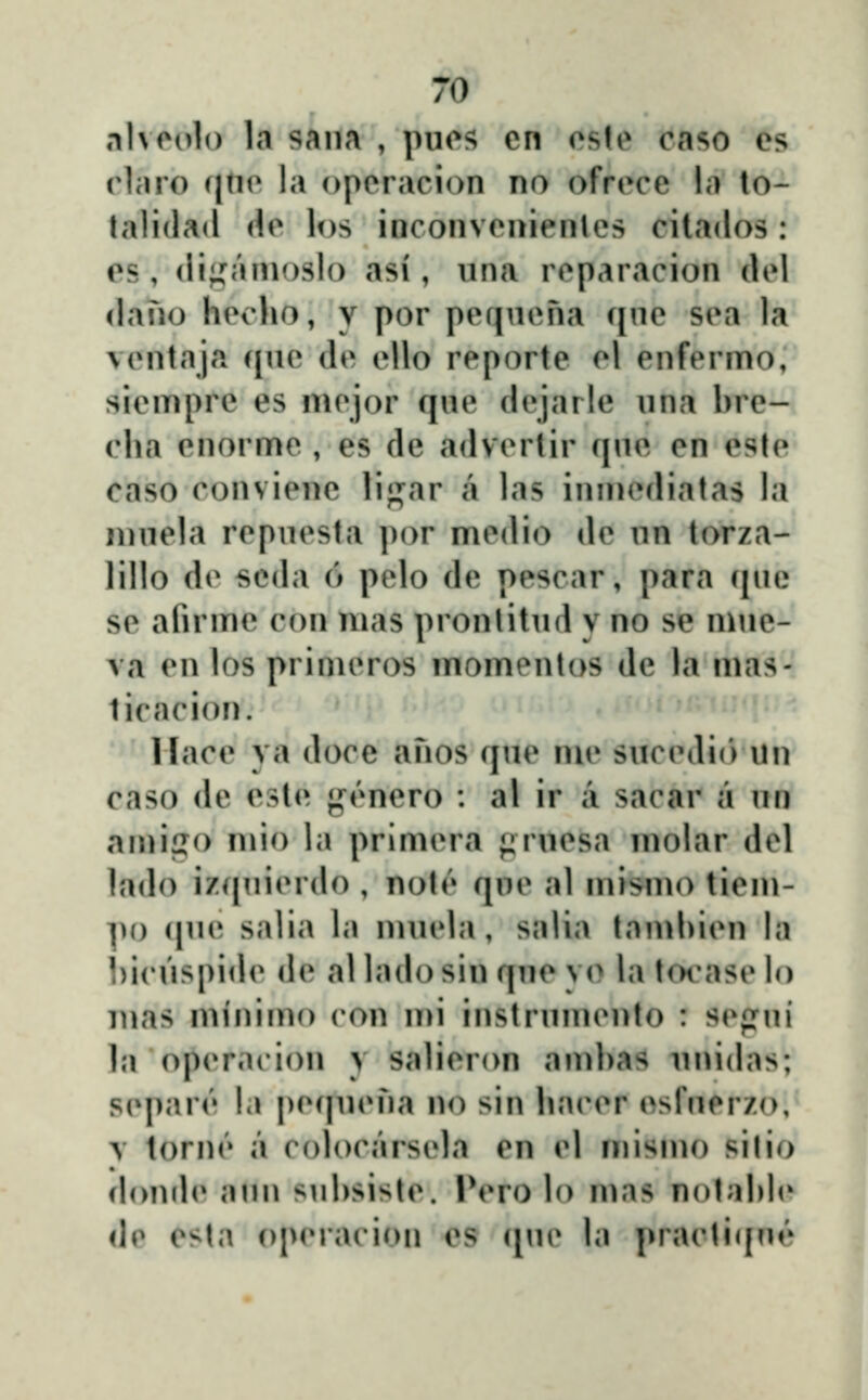 nlvoolo la sana , pues en cste caso es rlaro qno la operacion no ofrece la to- tali{la<l de los inconvenienles citados : os, (li;,^'nnoslo asi, nna reparacion del <lano hecho, y por pefineha c^ne sea la ventaja qne de ello reporte el enfermo, siempre es mejor q«e dejarle nna hre- cha cnorme , es de advertir qne en este caso conviene li^ar a las inmcdiatas la ninela repnesta por medio de nn torza- lillo de seda 6 pelo de pescar, para cjne se afn me con mas pronlitnd y no se mne- va en los primeros momenlos de la mas- licacion. llace ya doce ahos qne me siicedi(> iln caso de esle }»^('^nero : al ir a sacar a nu an)ii?o niio la primera prnesa niolar del lado izipiierdo , note qne al mismo tiem- po cpie salia la mnela, salia tamhien la hicnspide de al lado sin qne yo la tocase lo mas minimo ron mi instrninento : scfrni l;i operacion y salieron anihas nnidas; S(q)ar('' la pecpn^ha no sin ha(MM' esrnerzo, \ tornt» a colocarsela en el inismo silio donde ami snhsiste. IVro lo mas nolahh* de esta operacion cs c[ne la practi(|ne