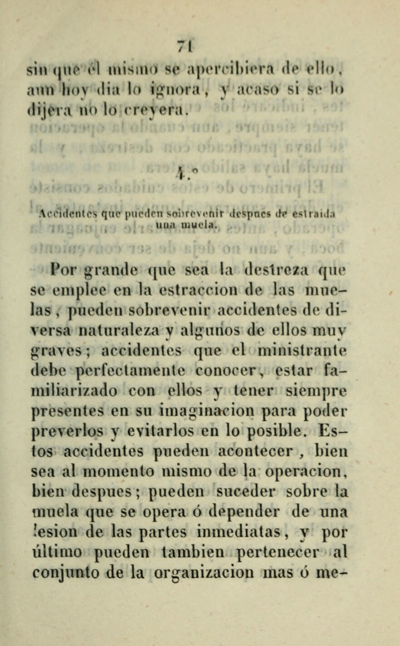 7f sin (|no rl luisino se a|)(M*('il)iriM dr rllo, aun hov dia lo ii^^nora , v arnso si si* lo (lijera no lo crc^vera. ' 'Accldcntos qiio i^iipdrn sol)roM'nir dcspncs ib estraida iiua Uiuola. m' • i ... Por «^randi^ ([Ui^ sea la destroza cjui» se enipleo en la estrac(*iou de las luue- las , puedeu sohrevenir accidentes de di- versa naturale/a y alf^uiios dc ellos muv praves; accidentes que el ministraute debe perfeclamente conocer, estar fa- miliarizado con ellos y teuer siempre presentes en su imaginacion para poder preverlos y evitarlos en lo posible. Es- tos accidentes puedeii acontecer , bien sea al momeuto mismo de la operacion, bieu despues; pueden suceder sobre la muela que se opera 6 depeuder de una !esion de las partes iumediatas, y por iiltimo pueden tambien pertenecer al conjunto de la organizacion mas 6 me-