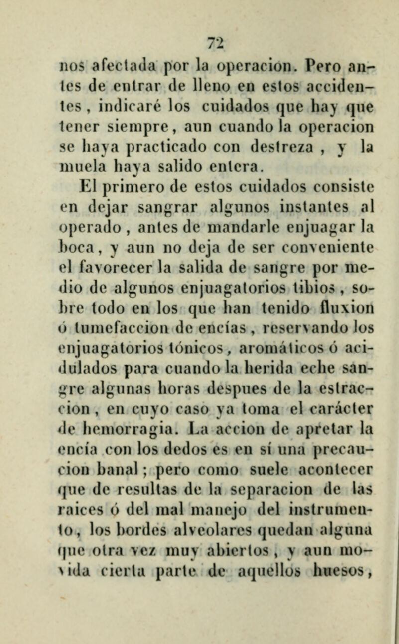 nos afectaJa por la opcracion. Pero an- les de enlrar de lleno en eslos acciden- tes , indicare los cuidados que haj qne tener sienipre, aun cuando la operacion sc liava practicado con deslrcza , y la niucla liaya salido enlera. El primero de estos cuidados consistc en dejar sangrar algunos instantes al operado , antes de niandarle enjuagar la boca, y aun no dcja de ser conveniente el favorecer la salida de sangre por nic- dio dc algunos enjuagalorios tibios , so- l)re todo en los quc ban tenido flu\ion o tuniefaccion de encias , rcscrvando los enjuagatorios tonicos, aroniaticoso aci- dulados para cuando la berida ecbe san- ;»re algunas boras despues de la eslrac- cion , en cuvo caso va toma el caracler de bcmorragia. La accion dc aprelar la oncia con los dcdos es en si una precau- cion banal; pero como suele aconlcccr (|ue de rcsultas dc \\\ scparacion de las raiccs 6 dcl mal mancjo del instrumcn- to, b)s bordcs alvcolarcs qucdan alguna (|uc otra vcz muv abicrtos , y aun mo- >ida cicrla parte de aqnc]los huesos,