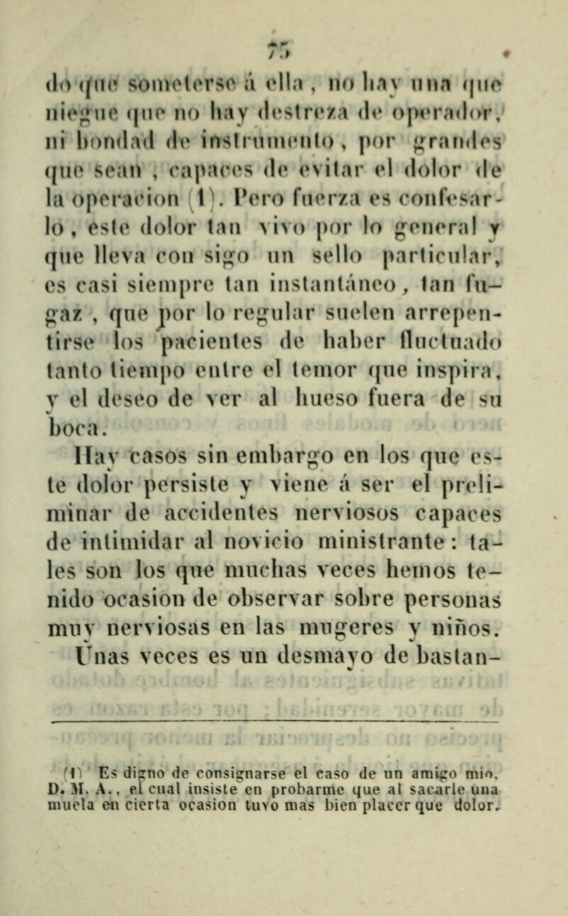 /.» (I(> (pi(' somolorso a oll.i, no li.iv imn (|iie niejjiio (|uo no \\i\y (l(»stro/a do o|>tM\'nl(>r,' ni hondad (\v insli inncnlo , jior ;,^r,'Hi(los' (ju(» S(Mn , (*apa(u»s (l(» (»vilar ol dolor de la op(^ra(Mon (l^. INmo fiKMza es (^onlVsar^ lo, ^sU» dolor tan vivo por lo gc^neral t qn(» lleva con si^i^o un s(»llo parlicnlnr; cs casi sieinpr(* tan inslantaneo , tan fn- paz , qne por lo re^nilar sinden arrepjMi- tirse los pacientes de haber lliicliiado lanto tienipo enlre el teinor (|ne inspira, y el deseo de ver al hueso fuera de sn boca. Hav casos sin emharf^o en los qnc es- le dolor persiste y viene a ser el preli- niinar de accidentes nerviosos capaces de intimidar al novicio ministrante: ta- les son los qne ninchas veces henios te- nido ocasion de observar sobre personas mny nerviosas en las nuig^cres y ninos. Tnas veces es un desmavo de baslan- ((' Es disrno de consignarse el caf^o de iin am^ro mio. D. M. A., el cual inslste en probarine que al sacarle una niuela en cieria ocasion tuvo roas bien placerque dolor.