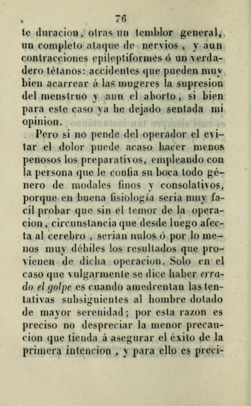 lc (luracion, olras un lenil)lor genoral, un con)|)lelo ata(|\ie de nervios , y aun conlracciones epilepliforuies 6 un verda- dero telanos: accidenlcs (|ue puedcn nuiy bien acarrear a laf; niugeres la suprcsion del menstruo y aun el aborto, si bien para estc caso ya he dejado sentada nii opinion. Pero si no pende del operador el cvi- tar el dolor pucde acaso bacer nienos penosos los preparalivos, enipleando con la persona (jue lc conlia su boca todo g(l'- nero de niodales linos y consolativos, porque en buena lisiologia seria nuiy fa- cil probar (jue sin el teinor de la opera- cion , circunstancia (jue desde luego afec- ta al cerebro , serian nulos 6 por lo nie- nos muy debiles los resullados que pro- viencn de dicha o|)eraciun. Solo cn el caso (jue vulgarnienle se dice baber crra' do el (jolpe es cuando aniedrentan las ten- tativas subsii,Miientes al bonibre dotado de mayor serenidad; |)or esta razon es prcciso no desprcciar la menor precau- cion (jue tieuda a asegurar el ('»xito de la priuiera intencion , y para ello es preci-
