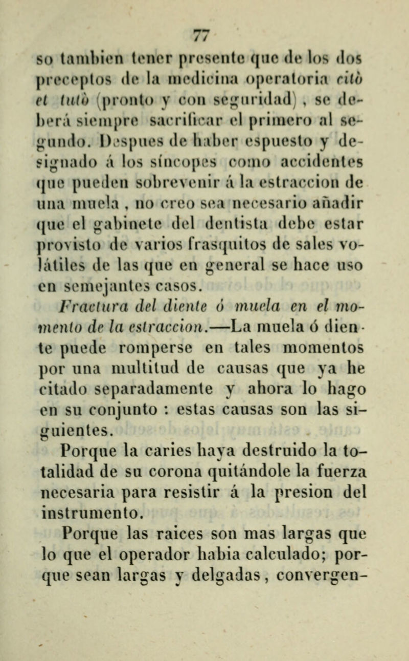 / / so laiubion tiMior prrseiitc qne de los «los |)riMM»|)l()S di» la iiKNlicina operaloria riio el tntt) pronlo v roii soii^iiiidacl , sc de- hera sieiiipre sairilicar rl priiiiero al so- <;:un(io. I)v»spiics (lc hal)i»r cspiicsto y de- signado a los siiuM)pi»s como acrid(Miles (jue pueden sohrcvcnir a la cslraccion dc una inuela , no (Mco S(M necesario anadir ([ue el jiahinele del denlista (l(»he eslar pro^isto de varios frasnuitos dc sales vo- latilcs dc las (juc cn gencral sc hace uso en seinejantes casos. Fraclura del dicnte 6 mnela en el mo- inenlo de la a^lraccion,—La inucla 6 dicn- tc puede roinperse cn tales momcntos por una niullitud dc causas ciue ya he cilado separadaniente y ahora lo hago en su conjunto : cstas causas son las si- ji^uicntes Por(]ue h\ caries hava destruido la to- talidad dc su corona quitandolc la fuerza neccsaria para resislir a la presion del instrumcnto. Porque las raices son mas largas quc lo quc el operador hahia calculado; por- que sean largas y delgadas, convergcn-