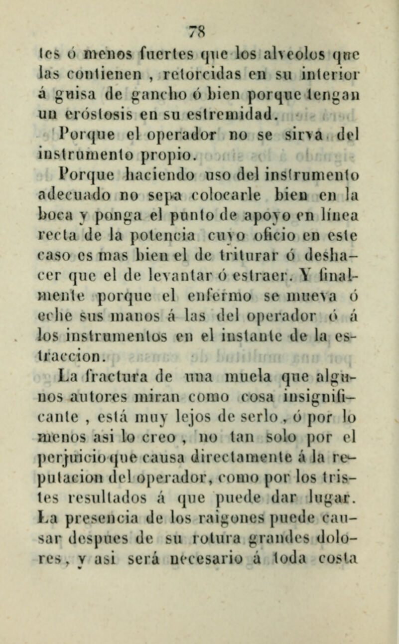 7S lcs 6 mciios fncrles cjiic los alvcolos cjrrc las conticncn , rcloiTidas cn su intciiur a gwisa de ^anclio o bicn porquc icn{:an uu eroslosis en su eslrcinidad. Por<jue cl opcrador no se sir\a dcl instruniento propio. Porquc hacicndo uso del inslrumcnto adecuado no scjva < olocarle bicn cn la boca y ponga el punto de apovo cn linca rccta de la potcnria cuvo oficio cn cste caso cs nias bien el de trilurar 6 deslia- ccr quc el dc lcvanlar 6 estraer. Y linal- Hiente porquc cl enfcrnio se nuicva 6 eclic sus nianos a las dcl opcrador o a los inslrunicnlos cn el instanlc de la cs- Iraccion. La fraclura dc una inucla que alpu- nos aulorcs miran conio cosa iusignili- canle , csta niuy lcjos dc scrlo , 6 por lo nicnos asi lo crco , no lan solo por (^l pcrfui( ioque causa diicctamenle a ia re-- pulacion dc! operador, conu) por los tris- lcs rcsultados a (jue pucde dar lu*(ar. Ka prcsencia de los rai^^ones puede cau- sar dcspues de su rolura firandcs dolo-