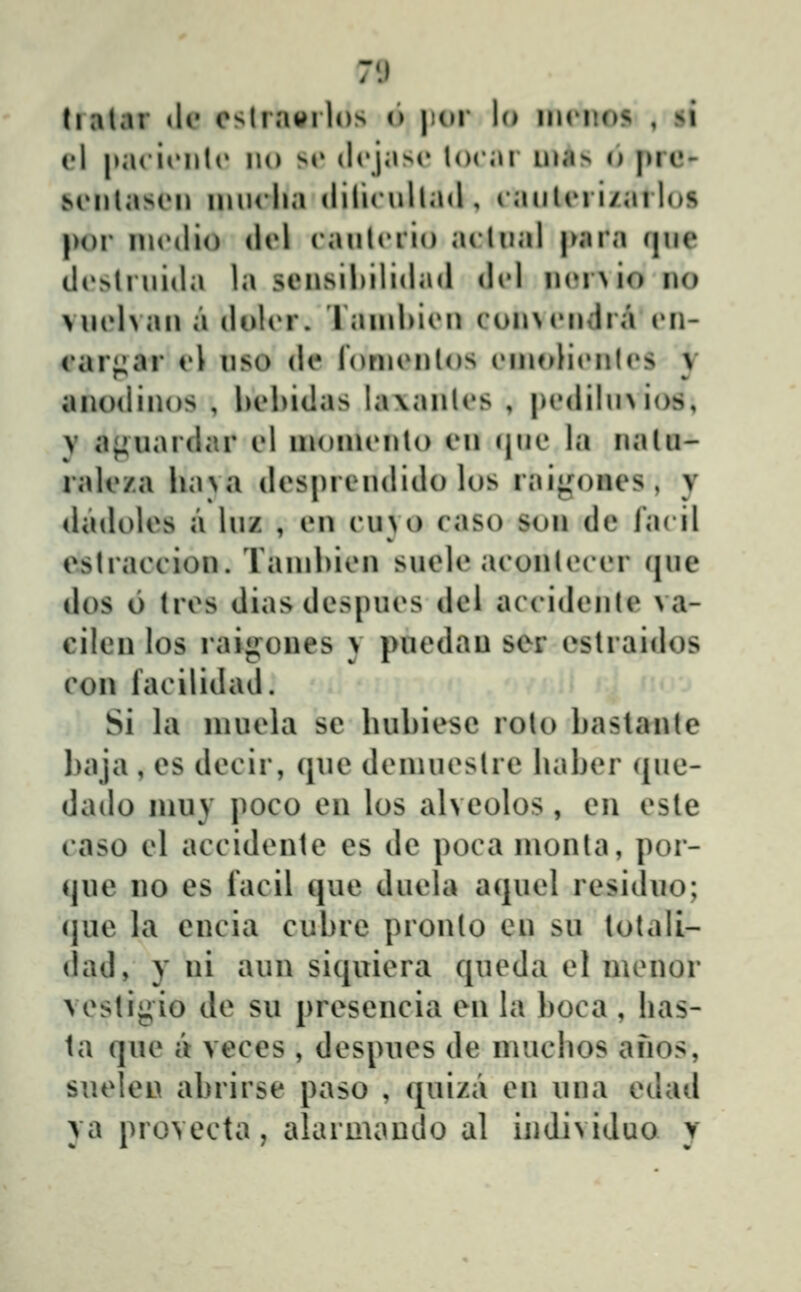 71 tralar de cslrai^rlos (i jior lo iiintos , st el pacionlo no si» dcjasr locar uias o pre- scMilason inuclia clilicullad , cauUM i/ailos |>or nicdio dcl caulciio aclual para (|ue dc>lrui(la la sensilulidad dcl ii(»i>io no vnelvaii a dolcr. rainhicn con\endra en- raii^ar el uso de ronienlos einoHcMiles v anodinos , behidas lavanles , pedihuios, y ajiuardar cl inoincnlo en r|ue la naUi- rale/.a lia>a des|)ieudido los rai^ones, y dadoles a luz , en cuvo caso son de facil e.slraccion. Taiuhien suele aconlecer (jue dos 6 (res diasdespues del accidenle va- cilen los raijj^ones y puedau ser estraidos con facilidaiJ. Si la luuela se hubiesc rolo baslante baja , es decir, (jue denuiestre liaber ({ue- dado niuy poco en los alveolos, en cste caso el accidenle es de poca monta, por- que no es facil que duela aquel residuo; (jue la encia cubre prouto eu su totali- (lad, y ni aun siquiera qucda el mcnor vestigio de su presencia eu la boca, has- ta que a veces , despues de muchos afios, sueleu abrirse paso , quiza en uua edad ya provecta, alarmauiJo al iudividuo y