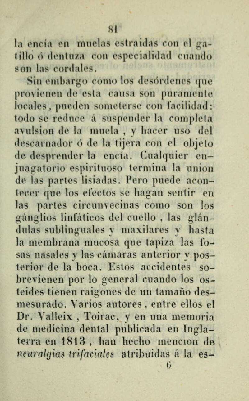 la (Miria i'\\ imiolas oslraidas ron cl ;,m- (illo (') (lonluza ron (^specialiiiad ('iiando son las (*or(lal(»s. Sin (Mnbarjj^o oomo los (l(»S(^r(l(Mios qne provi(Mi(Mi (l(» esla eausa son pnrain(Mil(» lo(\iles , pn(Mlon soin(Mors(» con racilidad: todo so rodnoo a sns[)ondor la coni|)lola avnlsion do la innola , y liacor uso del doscarnador (') de la tijora con v\ ohjoto dc dosprondor la oncia. Cnahjnior on- jnai^atorio ospirituoso toiinina la nnioii do las partos lisiadas. INmo puodo acon- lecor ([ue los oloclos sc lia^an sontir oii las partes circunvecinas conio son los jianglios linraticos dol cuollo , las plan- dulas sublinjiuales y nia\ilares y hasla la nionibrana niucosa (|uo tapiza las Ib- sas nasalos y las caniaras antorior y pos- torior do la boca. Estos accidontes so- brevienen por lo genoral cuando los os- teides lienen raig:ones de un taniano des- inesurado. Varios autores , entre ellos el Dr. Valloi^ , Toirac, y en una momoria de medicina dontal publicada en Ingla- terra en 1813 , han hecho mencion de neuraUjias trlfaciales atribuidas a la es-
