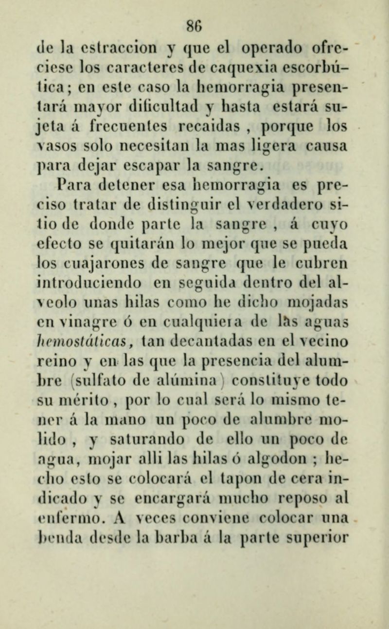 ile la oslracrion y (jiic cl oporado ofrc- cicsc los caraclcrcs dc caquc\ia cscorbii- tica; cn esle caso la hcniorragia presen- tara niavor (lilicultad y hasta estara su- jeta a frccuentcs rccaidas , por({ue los Aasos solo ncccsitan la nias ligera causa para dcjar cscapar la sanf^rc. Para dclcncr esa hcniorragia es prc- ciso tratar de distinguir el verdadero si- tiodc dondc partc la sangrc , a cuvo efecto se (juitaran lo mejor ([ue se pucda los cuajarones de sangrc (juc lc cuhrcn introducicndo cn scguida dcntro dcl al- >colo unas hihis conio hc dicho niojaihis cn vinagre 6 cn cual(juicia de bs aguas hcmostdlicas, tan dccantadas en el vecino rcino y cn las (juc la prcscncia dd aluni- l)rc sulfato dc aliiniina conslituvc todo su niĈMito , por lo cual scra lo niisnio tc- ncr a la niano un poco de alunihrc nio- lido , y saturando dc ello un poco dc a;,Mia, niojar alli las hilas() algodon ; he- cho csto se colocara d taj^on dc cera in- dicado y sc cncargara nuudu) rcposo al cnrcrnio. A vcccs convicnc colocar una jMMnia dcsdc la harha a la parte supcrior
