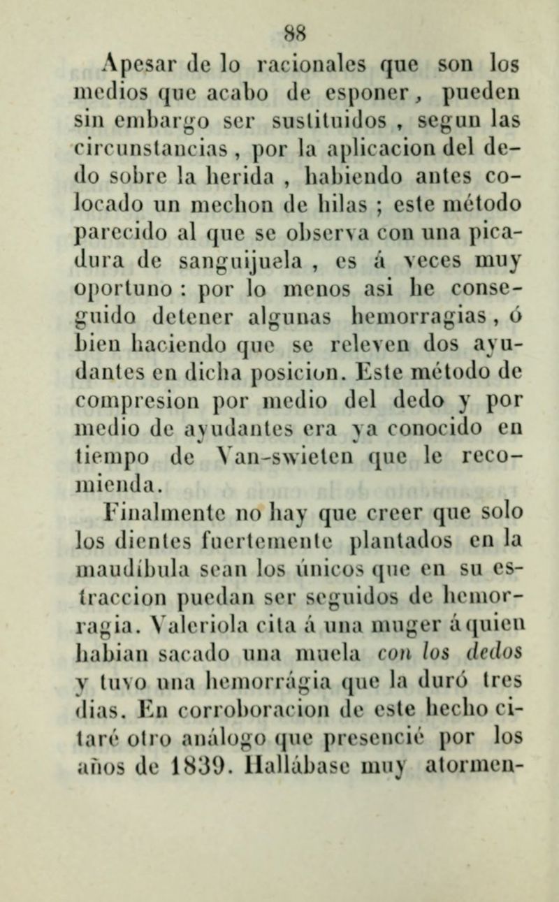 Apesar dc lo racionalcs quc son los mcdios quc acabo dc esponcr, pucdcn sin enibargo scr suslilnidos , seguu las circunstancias , por la aplicacion del dc- do sobrc la berida , babicndo anlcs co- locado un mccbon dc bilas ; cste nictodo parccido al quc sc obscrva con una pica- dura de sanguijuela , cs a vcces muy oportuno : por lo mcnos asi be conse- guido dctcncr algunas bcmorragias , 6 bicn bacicndo quc se rclcvcn dos avu- dantcs cn dicba posicion. Este mĉtodo dc comprcsion por mcdio dcl dedo y por mcdio dc avudantcs cra va conocido en tiempo de Van-s\vielcn quc le reco- mienda. Finalmcntc no liay quc crcer quc solo los dicntcs fnertcmcnlc plantados cn la maudibuhi scan los iinicos (|uc cn su cs- Iraccion pucdan ser scguidos de bcmor- ra^ia. Valcriola cita a una muger a(|uicn babian sacado una mucla con los dedos v tuvo una bomorra^i^ia quc bi durt) trcs dias. Kn corroboracion dc cste bccbo ci- tarĉ olro anab)g() (|uc prcscncii* por los afios dc 1839. lialldbasc muy atormcu-