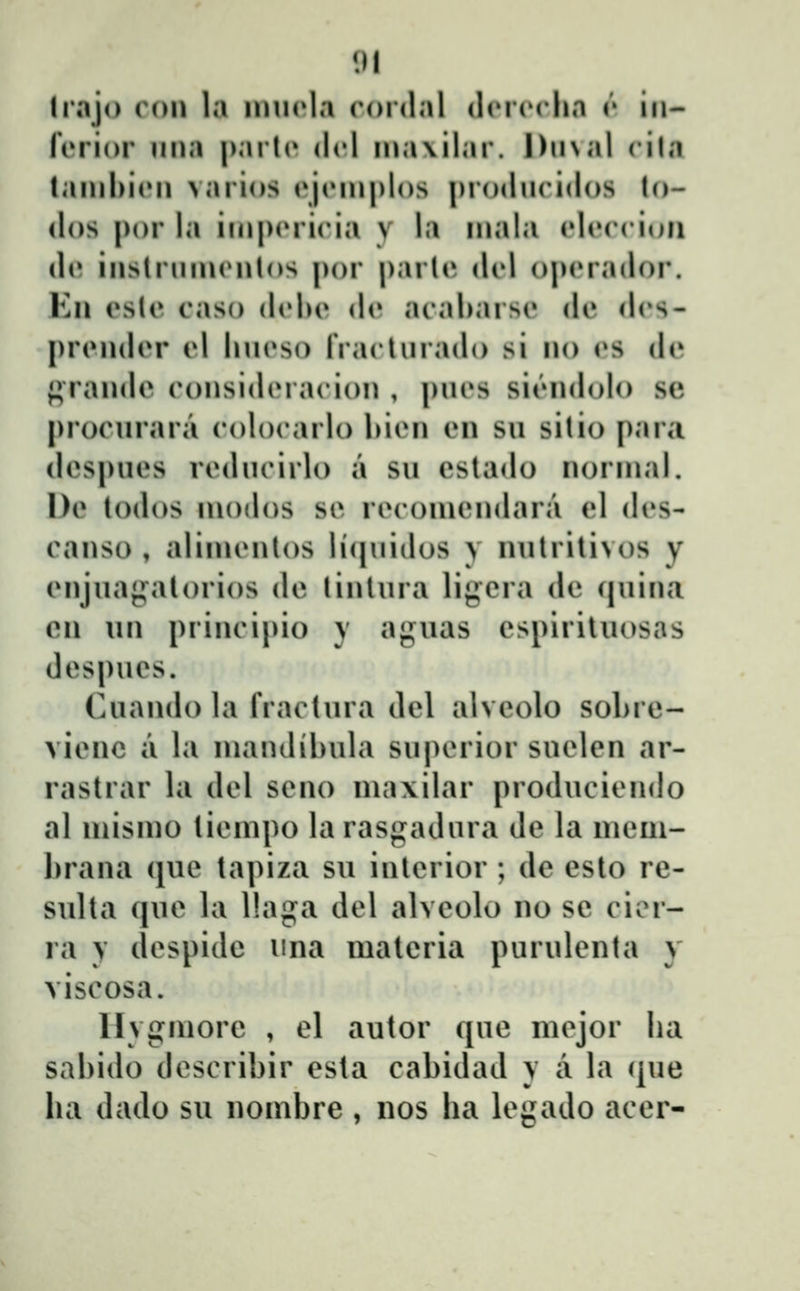 III Irajo con la ninola rordal (lcriMlia r iii- fiTJor nna |)arl(» dcl n»a\ilar. DnNal cila lanibicn varios (^jrinplos prodncidos lo- (los por la ini|)(Micia y la inala eleccioii d(» instrnincnlos por parU» dcl o|>(M'ador. Kn esle caso dcbe de acal)arse de dcs- prcndcr d lincso IVaclnrado si no (»s de f^randc considcracion , pncs si('Midolo sc procnrara colocarlo hicn en sn sitio |)ara despnes rcdncirlo a su eslado norinal. l)e lodos inodos se recomendara el des- canso , aliincnlos li^jnidos y nnlritivos y enjnaj^^atorios de lintnra lij;era de qnina en nn principio y agnas espiriluosas despnes. Cuando la fractnra del alveolo sobre- vienc a la inandibnla snperior suelen ar- rastrar la del seno ina\ilar produciendo al inisino tieinpo la rasgadura de la meui- lirana (jue tapiza su interior ; de esto re- sulta (jue la llaga del alveolo no se cior- la y despide una materia purulenta y viscosa. llygmore , el autor que mejor Iia sabido describir esta cabidad y a la (jue ha dado su nombre , nos ha legado acer-
