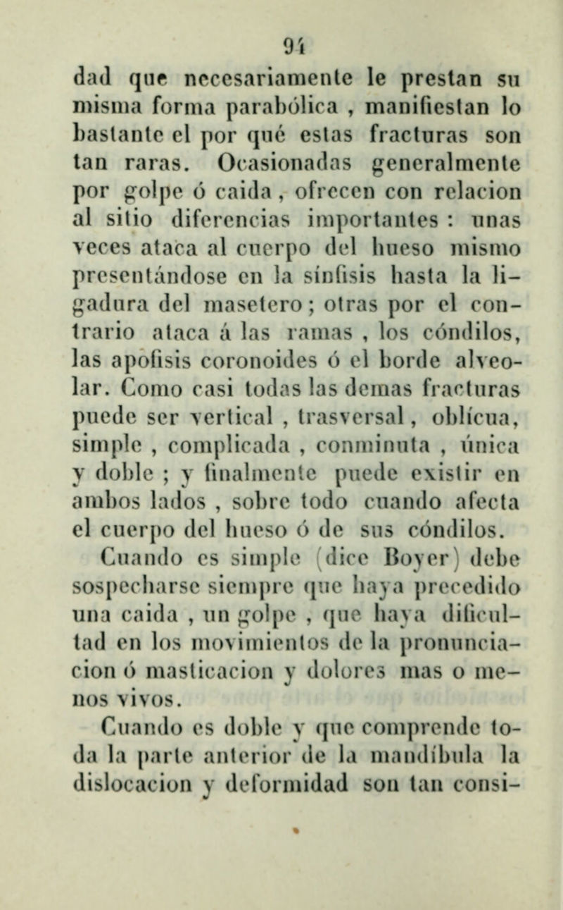9i dad qnf ncccsariamcntc le prcslan sn misma forma paral)()lira , manificslan lo baslanlc cl por (jnĉ cslas fracturas son lan raras. Ocasionadas gcncralmcnle por {Tolpc 6 caida , ofrcccn con rclacion al sitio difcrcncias importantcs : nnas veces ataca al cncrpo dcl luicso mismo prcscntandosc cn la sinfisis hasta la li- gadnra dcl masctcro; otras por cl con- trario ataca a las ramas , los c6ndilos, las apofisis coronoides 6 cl borde alveo- lar. Como casi todas las dcmas fraclnras pucdc scr \crtical , trasvcrsal, oblicna, simplc , complirada , conminnta , Vinica y doble ; y linalmcnlc pucde c\istir cn ambos lados , sobrc todo cnando afecta el cuerpo del hucso 6 de sus condilos. Cuando cs simplc (dice Boyer) debe sospccharsc sicmprc (jnc haya prcccdido una caida , un ;j:oIpc , (juo hava dilicul- tad en los movimicnlos dc la pronuncia- cion 6 masticacion y dolorcs mas o mc- nos vivos. Cuando cs doblc v quc comprcndc to- da la parlc antcrior dc la mnndibula la dislocacion y dcformidad son tan consi-