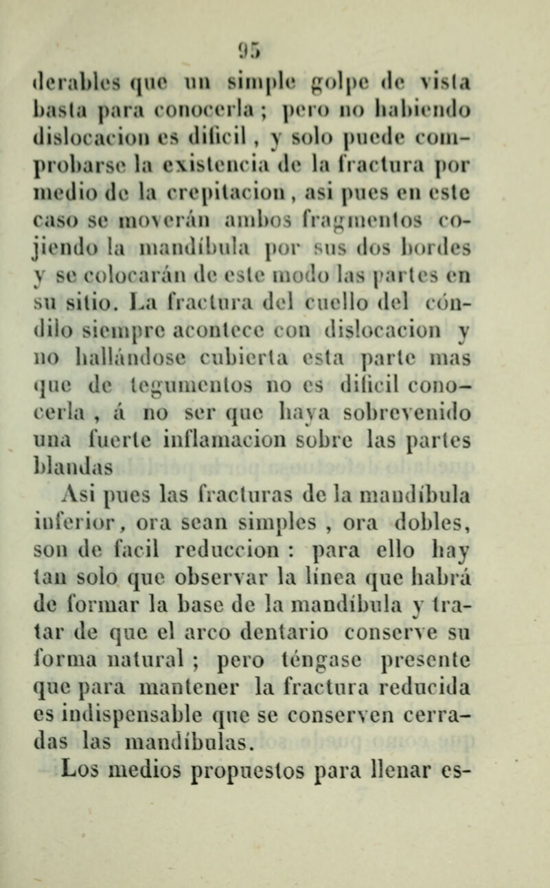 93 «lerablcs (|uo \\\\ simpl(' };ol|)c <lo visla hasla para ronorcrla ; pcro no lial)irn(lo ilislorarion os diliril , y solo pniMlr roni- proharso la e\islrnria de la riaclnra \)ov niedio de la erepilacion, asi pnes en eslc caso se moveran anibos fi'a;;nientos co- jiendo la niandihnla por sns dos bordes y sc coloraran dc cslc niodo las i»arles cn su silio. l.a rraelura dcl cuello del con- dilo sieniprc aconlecc con dislocacion y no hallandosc cubicrla csla parlc mas i]uc de lcgunicnlos no cs dilicil cono- cerla , a no scr quc haya sobrcvenido inia lucrlc inflaniacion sobrc las partcs blandas Asi piics las fracturas dc la mandibula infcrior, ora sean siniplcs , ora dobles, son dc facil reduccion : para cUo hay lan solo qiic obscrvar la linea quc habra dc formar la basc dc la mandibiila y tra- tar dc quc cl arco dcntario conscrvc sn fornia natural ; pero tĉngasc prescnte quc para mantencr la fractura rcducida es indispcnsable que sc conscrvcn cerra- das las mandibulas. Los medios propuestos para llcnar es-