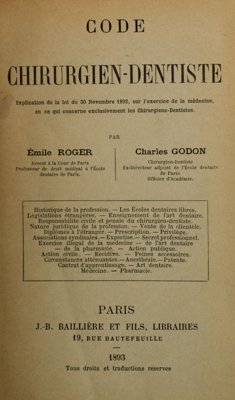 CHIRURGIEN-DENTISTE Explication de la loi du 30 Novembre 1892, sur l'exercice de la médecine, en ce qui concerne exclusivement les Chirurgiens-Dentistes. PAR Emile ROGER Avocat à la Cour de Paris Professeur de droit médical à l'École dentaire de Paris. Charles GODON Chirurgien-Dentiste Ex-Directeur adjoint de l'École dentairo de Paris. Officier d'Académie. Historique de la profession. — Les Écoles dentaires libres. Législations étrangères. — Enseignement de l'art dentaire. Responsabilité civile et pénale du chirurgien-dentiste. Nature juridique de la profession. — Vente de la clientèle. Diplômés à l'étranger. — Prescription. — Privilège. Associations syndicales.— Expertise.— Secret professionnel. Exercice illégal de la médecine — de l'art dentaire — de la pharmacie. — Action publique. Action civile. — Récidive. — Peines accessoires. Circonstances atténuantes.—Anesthésie.—Patente. Contrat d'apprentissage. — Art dentaire. Médecine. — Pharmacie. PARIS J.-B. BAILLIÈRE ET FILS, LIBRAIRES 19, RUE HAUTEFEUILLE 1893 Tous droits et traductions réservés