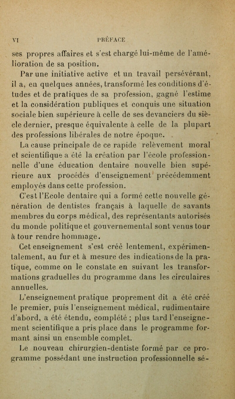 ses propres affaires et s'est chargé lui-même de l'amé- lioration de sa position. Par une initiative active et un travail persévérant, il a, en quelques années, transformé les conditions d'é- tudes et de pratiques de sa profession, gagné l'estime et la considération publiques et conquis une situation sociale bien supérieure à celle de ses devanciers du siè- cle dernier, presque équivalente à celle de la plupart des professions libérales de notre époque. , La cause principale de ce rapide relèvement moral et scientifique a été la création par l'école profession- nelle d'une éducation dentaire nouvelle bien supé- rieure aux procédés d'enseignement précédemment employés dans cette profession. C'est l'Ecole dentaire qui a formé cette nouvelle gé- nération de dentistes français à laquelle de savants membres du corps médical, des représentants autorisés du monde politique et gouvernemental sont venus tour à tour rendre hommage. Cet enseignement s'est créé lentement, expérimen- talement, au fur et à mesure des indications de la pra- tique, comme on le constate en suivant les transfor- mations graduelles du programme dans les circulaires annuelles. L'enseignement pratique proprement dit a été créé le premier, puis l'enseignement médical, rudimentaire d'abord, a été étendu, complété ; plus tard l'enseigne- ment scientifique a pris place dans le programme for- mant ainsi un ensemble complet. Le nouveau chirurgien-dentiste formé par ce pro- gramme possédant une instruction professionnelle se-