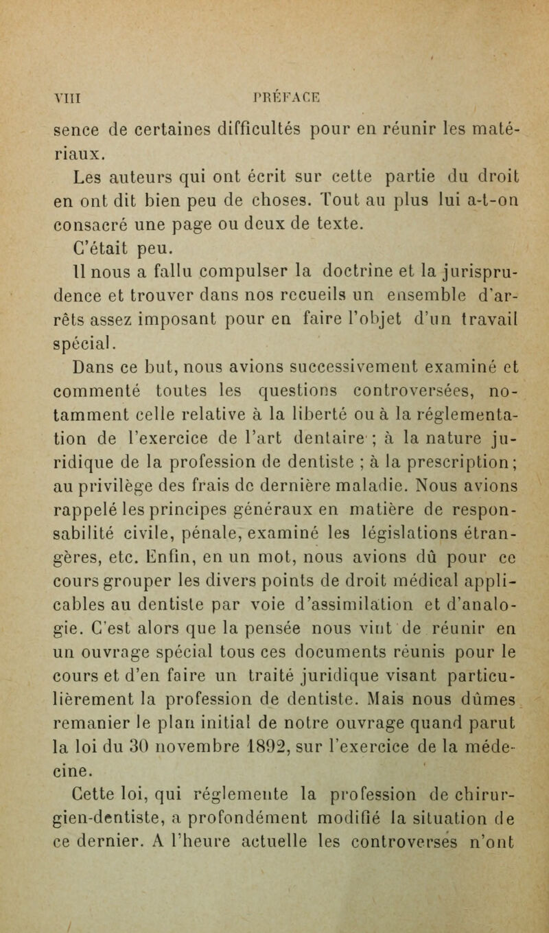 sence de certaines difficultés pour en réunir les maté- riaux. Les auteurs qui ont écrit sur cette partie du droit en ont dit bien peu de choses. Tout au plus lui a-t-on consacré une page ou deux de texte. C'était peu. 11 nous a fallu compulser la doctrine et la jurispru- dence et trouver dans nos recueils un ensemble d'ar- rêts assez imposant pour en faire l'objet d'un travail spécial. Dans ce but, nous avions successivement examiné et commenté toutes les questions controversées, no- tamment celle relative à la liberté ou à la réglementa- tion de l'exercice de l'art dentaire ; à la nature ju- ridique de la profession de dentiste ; à la prescription; au privilège des frais de dernière maladie. Nous avions rappelé les principes généraux en matière de respon- sabilité civile, pénale, examiné les législations étran- gères, etc. Enfin, en un mot, nous avions dû pour ce cours grouper les divers points de droit médical appli- cables au dentiste par voie d'assimilation et d'analo- gie. C'est alors que la pensée nous vint de réunir en un ouvrage spécial tous ces documents réunis pour le cours et d'en faire un traité juridique visant particu- lièrement la profession de dentiste. Mais nous dûmes remanier le plan initial de notre ouvrage quand parut la loi du 30 novembre 1892, sur l'exercice de la méde- cine. Cette loi, qui réglemente la profession de chirur- gien-dentiste, a profondément modifié la situation de ce dernier. A l'heure actuelle les controverses n'ont